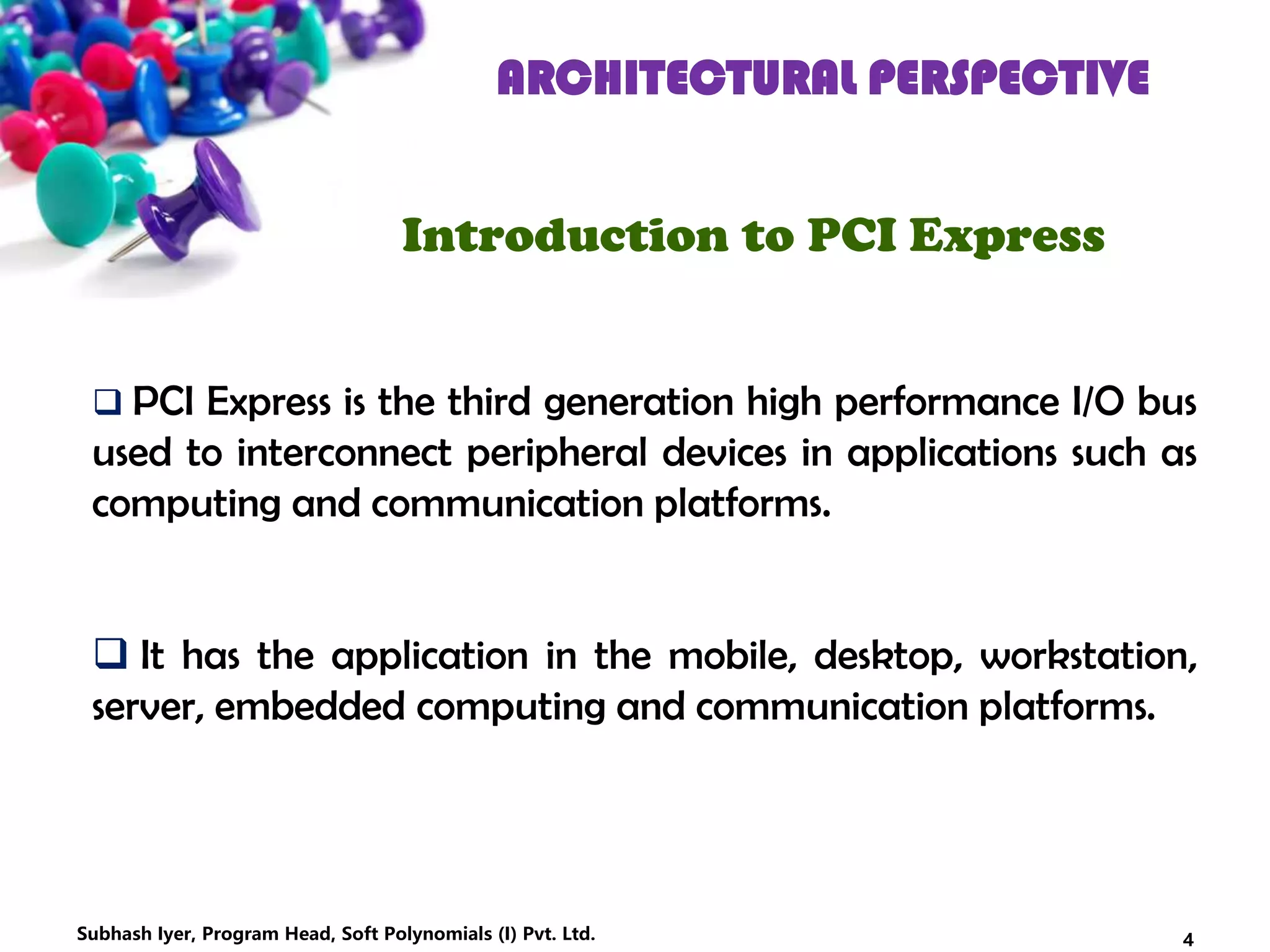 ARCHITECTURAL PERSPECTIVE
Introduction to PCI Express
 PCI Express is the third generation high performance I/O bus
used to interconnect peripheral devices in applications such as
computing and communication platforms.
 It has the application in the mobile, desktop, workstation,
server, embedded computing and communication platforms.
4Subhash Iyer, Program Head, Soft Polynomials (I) Pvt. Ltd.
 