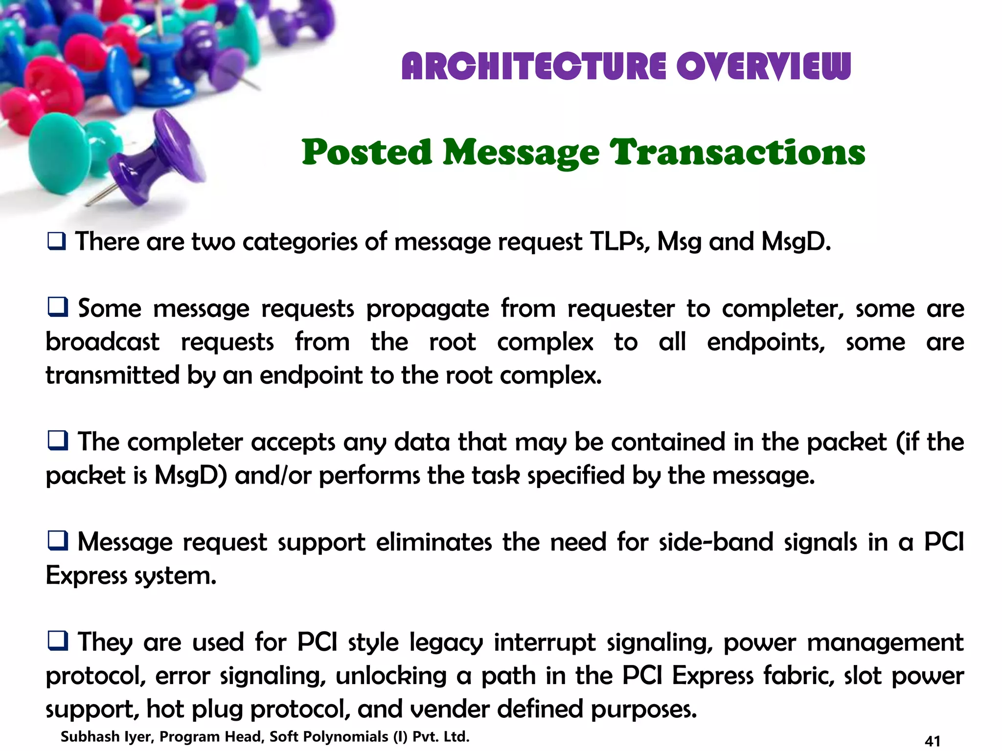 ARCHITECTURE OVERVIEW
Posted Message Transactions
 There are two categories of message request TLPs, Msg and MsgD.
 Some message requests propagate from requester to completer, some are
broadcast requests from the root complex to all endpoints, some are
transmitted by an endpoint to the root complex.
 The completer accepts any data that may be contained in the packet (if the
packet is MsgD) and/or performs the task specified by the message.
 Message request support eliminates the need for side-band signals in a PCI
Express system.
 They are used for PCI style legacy interrupt signaling, power management
protocol, error signaling, unlocking a path in the PCI Express fabric, slot power
support, hot plug protocol, and vender defined purposes.
41Subhash Iyer, Program Head, Soft Polynomials (I) Pvt. Ltd.
 