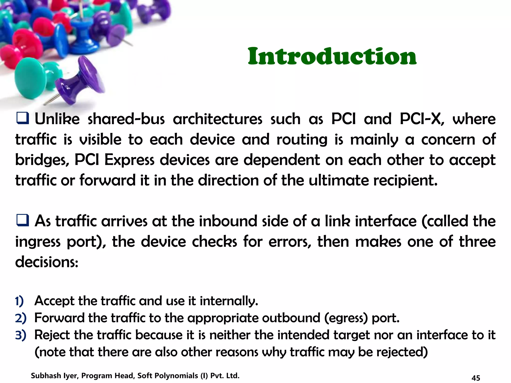 Introduction
 Unlike shared-bus architectures such as PCI and PCI-X, where
traffic is visible to each device and routing is mainly a concern of
bridges, PCI Express devices are dependent on each other to accept
traffic or forward it in the direction of the ultimate recipient.
 As traffic arrives at the inbound side of a link interface (called the
ingress port), the device checks for errors, then makes one of three
decisions:
1) Accept the traffic and use it internally.
2) Forward the traffic to the appropriate outbound (egress) port.
3) Reject the traffic because it is neither the intended target nor an interface to it
(note that there are also other reasons why traffic may be rejected)
45Subhash Iyer, Program Head, Soft Polynomials (I) Pvt. Ltd.
 