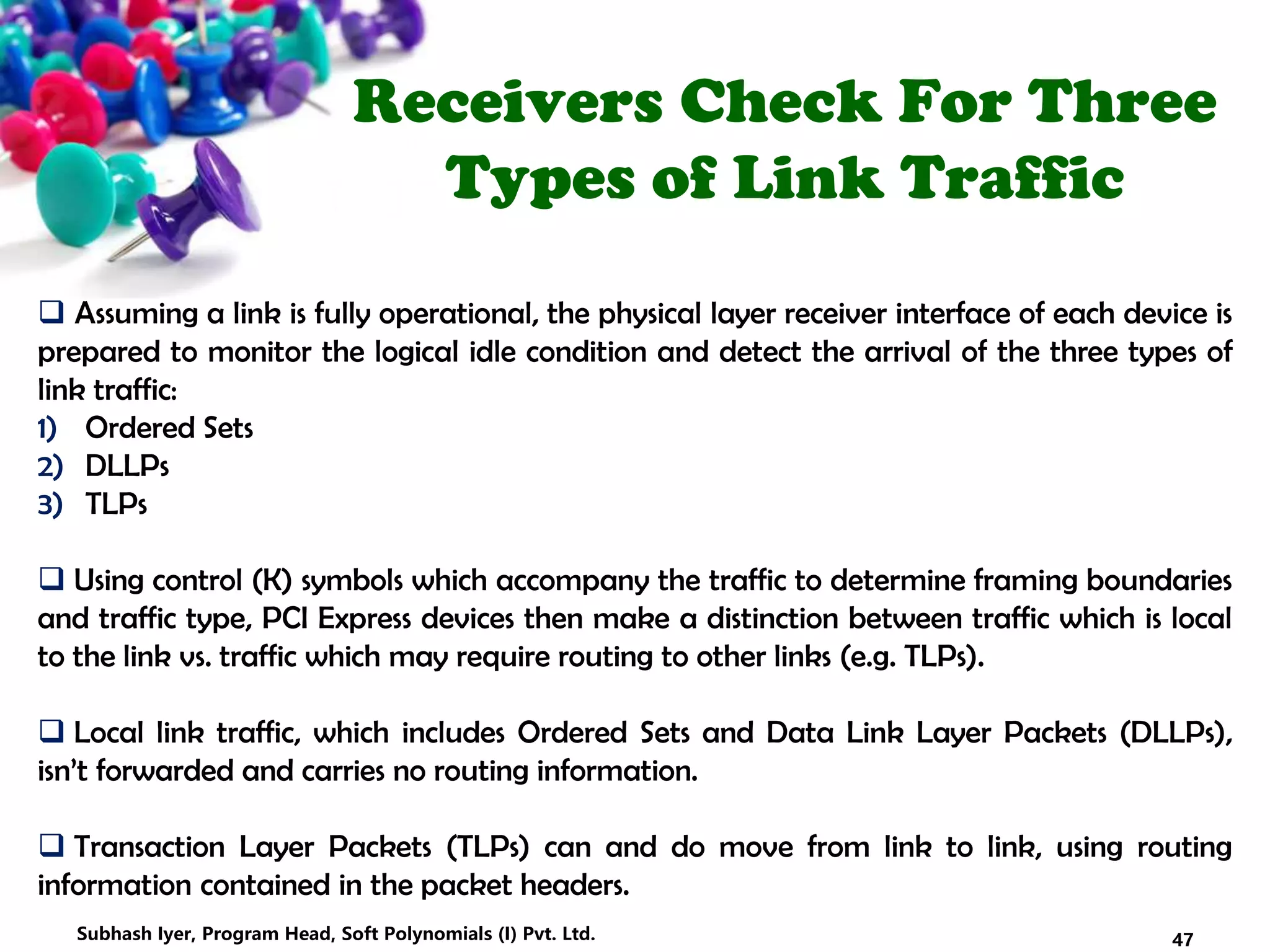 Receivers Check For Three
Types of Link Traffic
 Assuming a link is fully operational, the physical layer receiver interface of each device is
prepared to monitor the logical idle condition and detect the arrival of the three types of
link traffic:
1) Ordered Sets
2) DLLPs
3) TLPs
 Using control (K) symbols which accompany the traffic to determine framing boundaries
and traffic type, PCI Express devices then make a distinction between traffic which is local
to the link vs. traffic which may require routing to other links (e.g. TLPs).
 Local link traffic, which includes Ordered Sets and Data Link Layer Packets (DLLPs),
isn’t forwarded and carries no routing information.
 Transaction Layer Packets (TLPs) can and do move from link to link, using routing
information contained in the packet headers.
47Subhash Iyer, Program Head, Soft Polynomials (I) Pvt. Ltd.
 