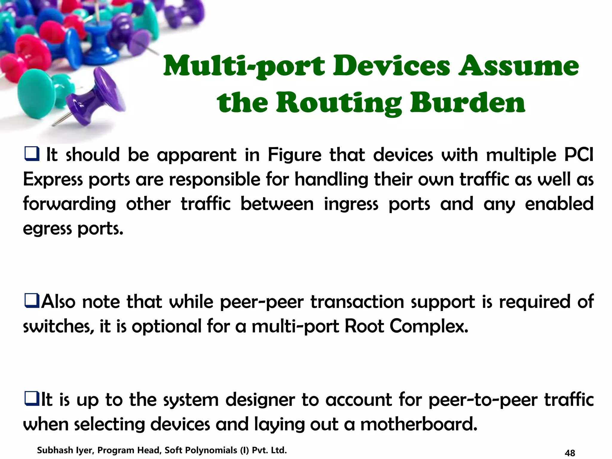 Multi-port Devices Assume
the Routing Burden
 It should be apparent in Figure that devices with multiple PCI
Express ports are responsible for handling their own traffic as well as
forwarding other traffic between ingress ports and any enabled
egress ports.
Also note that while peer-peer transaction support is required of
switches, it is optional for a multi-port Root Complex.
It is up to the system designer to account for peer-to-peer traffic
when selecting devices and laying out a motherboard.
48Subhash Iyer, Program Head, Soft Polynomials (I) Pvt. Ltd.
 