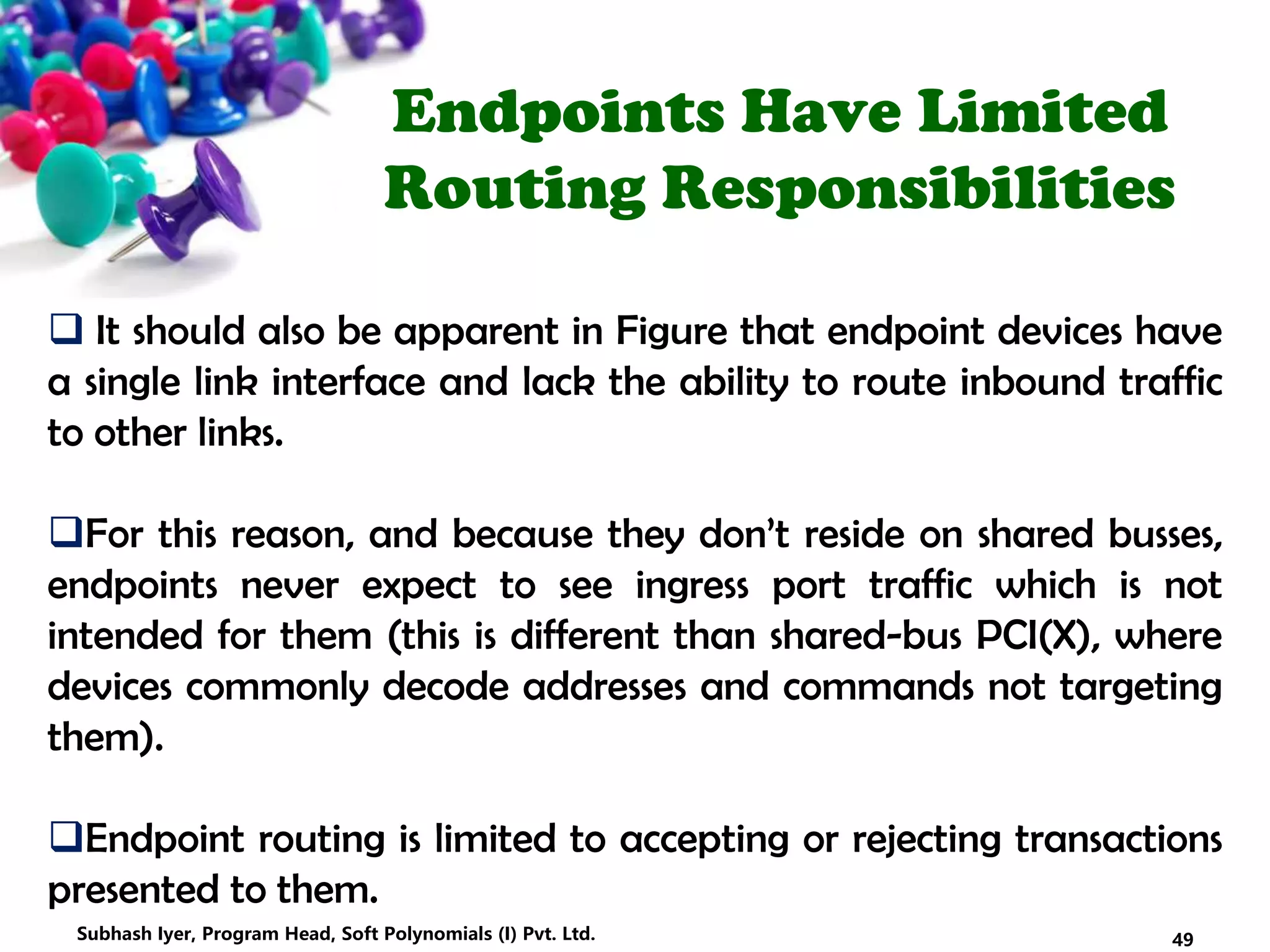 Endpoints Have Limited
Routing Responsibilities
 It should also be apparent in Figure that endpoint devices have
a single link interface and lack the ability to route inbound traffic
to other links.
For this reason, and because they don’t reside on shared busses,
endpoints never expect to see ingress port traffic which is not
intended for them (this is different than shared-bus PCI(X), where
devices commonly decode addresses and commands not targeting
them).
Endpoint routing is limited to accepting or rejecting transactions
presented to them.
49Subhash Iyer, Program Head, Soft Polynomials (I) Pvt. Ltd.
 