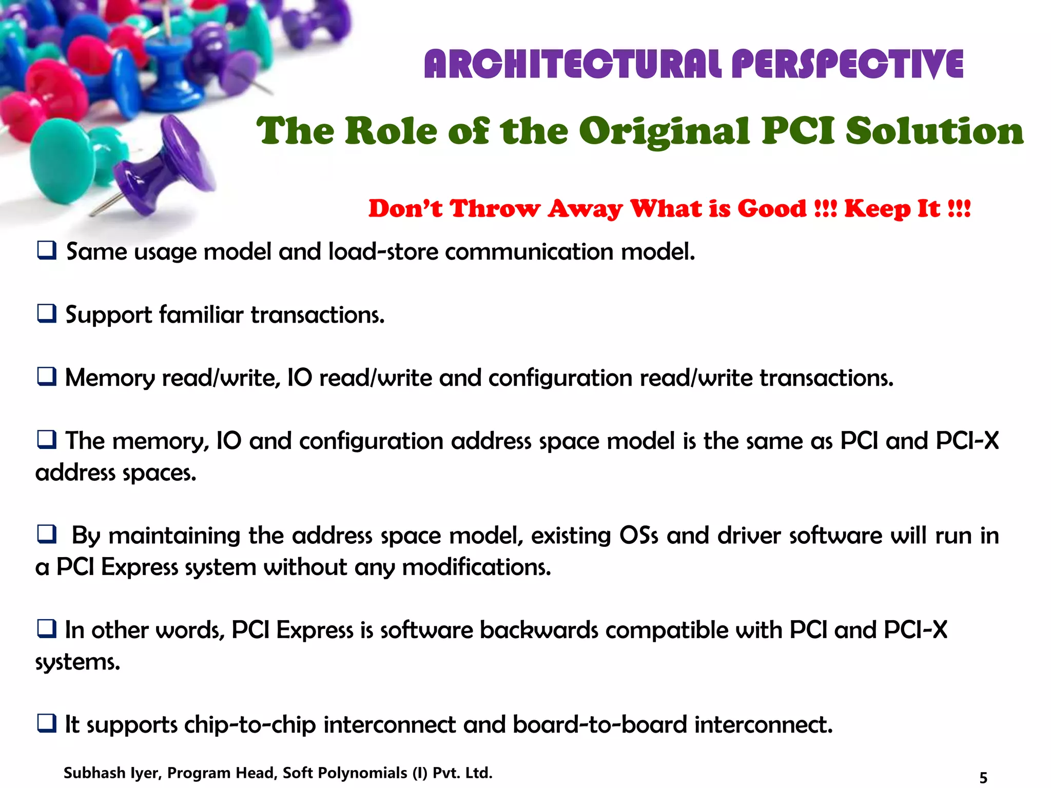 ARCHITECTURAL PERSPECTIVE
The Role of the Original PCI Solution
Don’t Throw Away What is Good !!! Keep It !!!
 Same usage model and load-store communication model.
 Support familiar transactions.
 Memory read/write, IO read/write and configuration read/write transactions.
 The memory, IO and configuration address space model is the same as PCI and PCI-X
address spaces.
 By maintaining the address space model, existing OSs and driver software will run in
a PCI Express system without any modifications.
 In other words, PCI Express is software backwards compatible with PCI and PCI-X
systems.
 It supports chip-to-chip interconnect and board-to-board interconnect.
5Subhash Iyer, Program Head, Soft Polynomials (I) Pvt. Ltd.
 