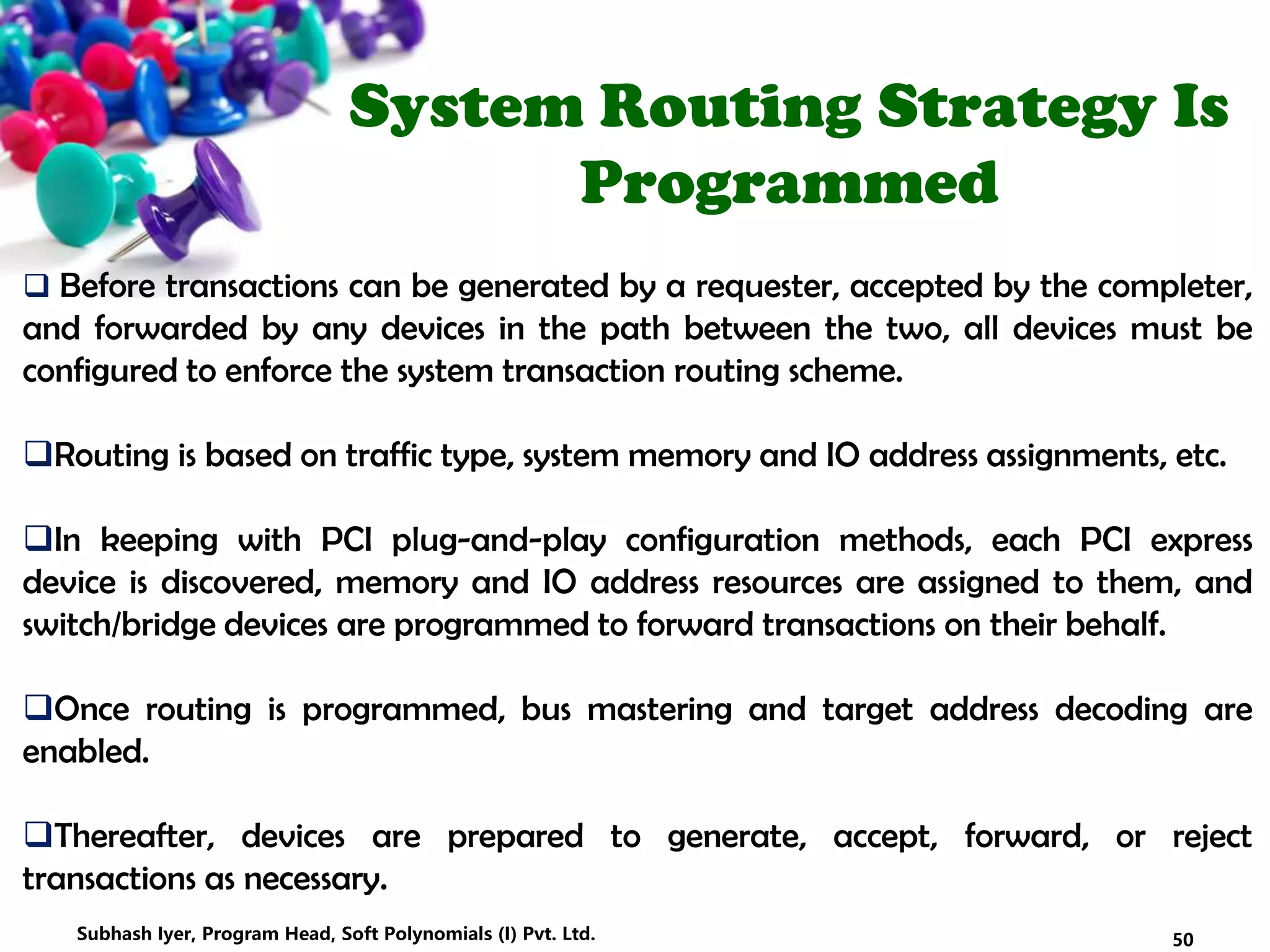 System Routing Strategy Is
Programmed
 Before transactions can be generated by a requester, accepted by the completer,
and forwarded by any devices in the path between the two, all devices must be
configured to enforce the system transaction routing scheme.
Routing is based on traffic type, system memory and IO address assignments, etc.
In keeping with PCI plug-and-play configuration methods, each PCI express
device is discovered, memory and IO address resources are assigned to them, and
switch/bridge devices are programmed to forward transactions on their behalf.
Once routing is programmed, bus mastering and target address decoding are
enabled.
Thereafter, devices are prepared to generate, accept, forward, or reject
transactions as necessary.
50Subhash Iyer, Program Head, Soft Polynomials (I) Pvt. Ltd.
 