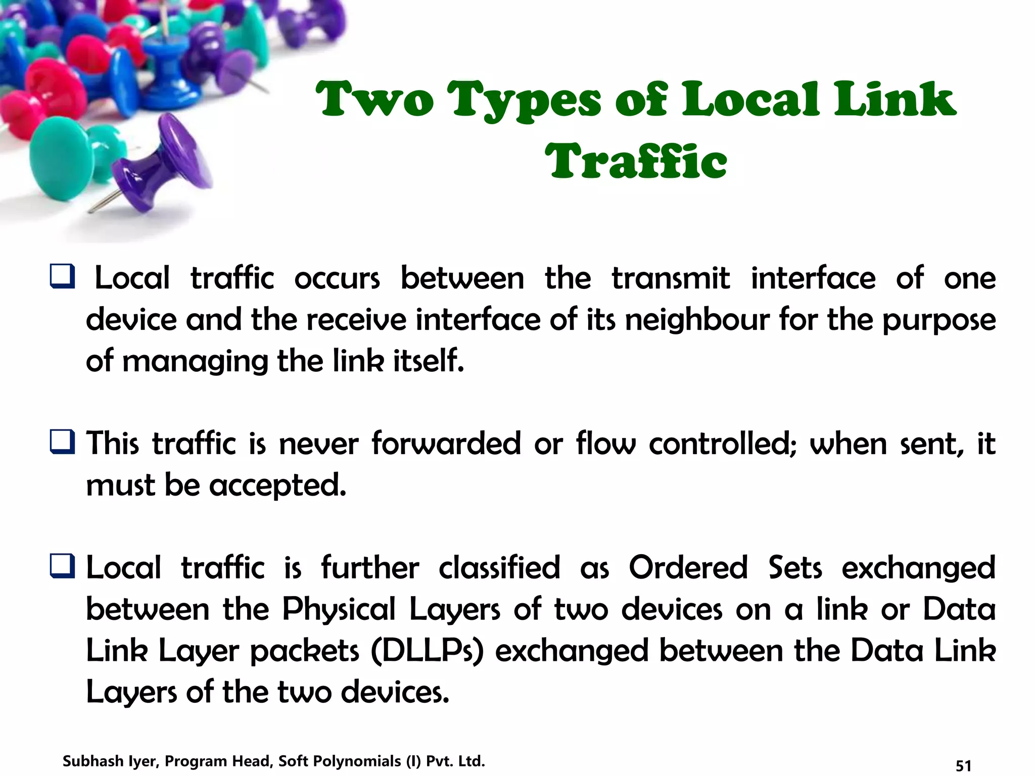 Two Types of Local Link
Traffic
 Local traffic occurs between the transmit interface of one
device and the receive interface of its neighbour for the purpose
of managing the link itself.
 This traffic is never forwarded or flow controlled; when sent, it
must be accepted.
 Local traffic is further classified as Ordered Sets exchanged
between the Physical Layers of two devices on a link or Data
Link Layer packets (DLLPs) exchanged between the Data Link
Layers of the two devices.
51Subhash Iyer, Program Head, Soft Polynomials (I) Pvt. Ltd.
 