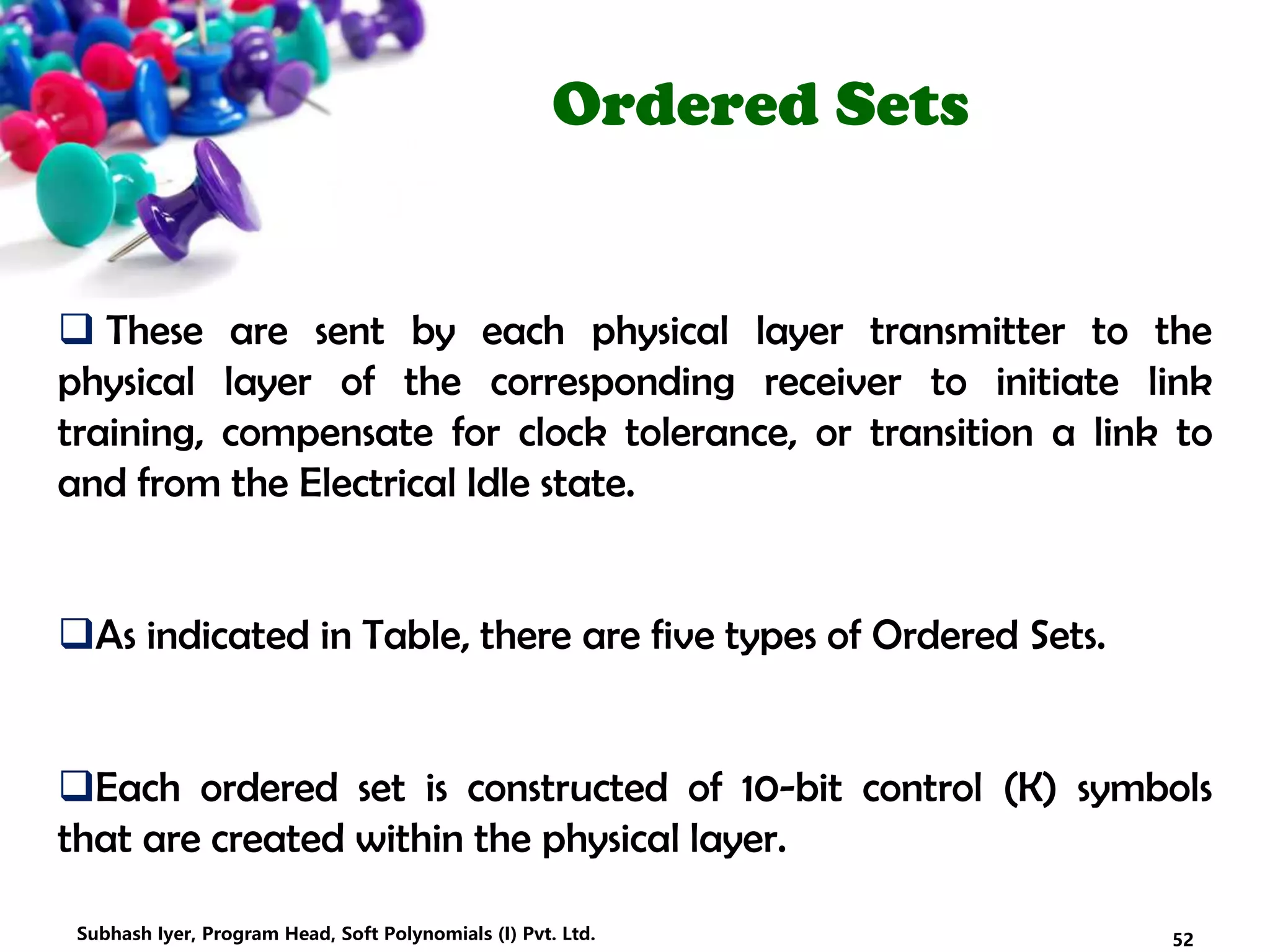 Ordered Sets
 These are sent by each physical layer transmitter to the
physical layer of the corresponding receiver to initiate link
training, compensate for clock tolerance, or transition a link to
and from the Electrical Idle state.
As indicated in Table, there are five types of Ordered Sets.
Each ordered set is constructed of 10-bit control (K) symbols
that are created within the physical layer.
52Subhash Iyer, Program Head, Soft Polynomials (I) Pvt. Ltd.
 