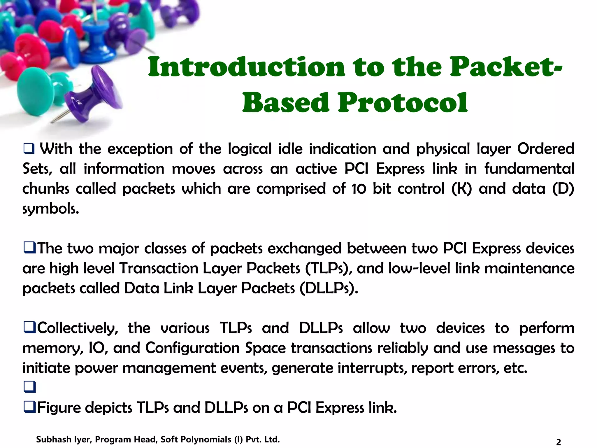 Introduction to the Packet-
Based Protocol
 With the exception of the logical idle indication and physical layer Ordered
Sets, all information moves across an active PCI Express link in fundamental
chunks called packets which are comprised of 10 bit control (K) and data (D)
symbols.
The two major classes of packets exchanged between two PCI Express devices
are high level Transaction Layer Packets (TLPs), and low-level link maintenance
packets called Data Link Layer Packets (DLLPs).
Collectively, the various TLPs and DLLPs allow two devices to perform
memory, IO, and Configuration Space transactions reliably and use messages to
initiate power management events, generate interrupts, report errors, etc.

Figure depicts TLPs and DLLPs on a PCI Express link.
2Subhash Iyer, Program Head, Soft Polynomials (I) Pvt. Ltd.
 