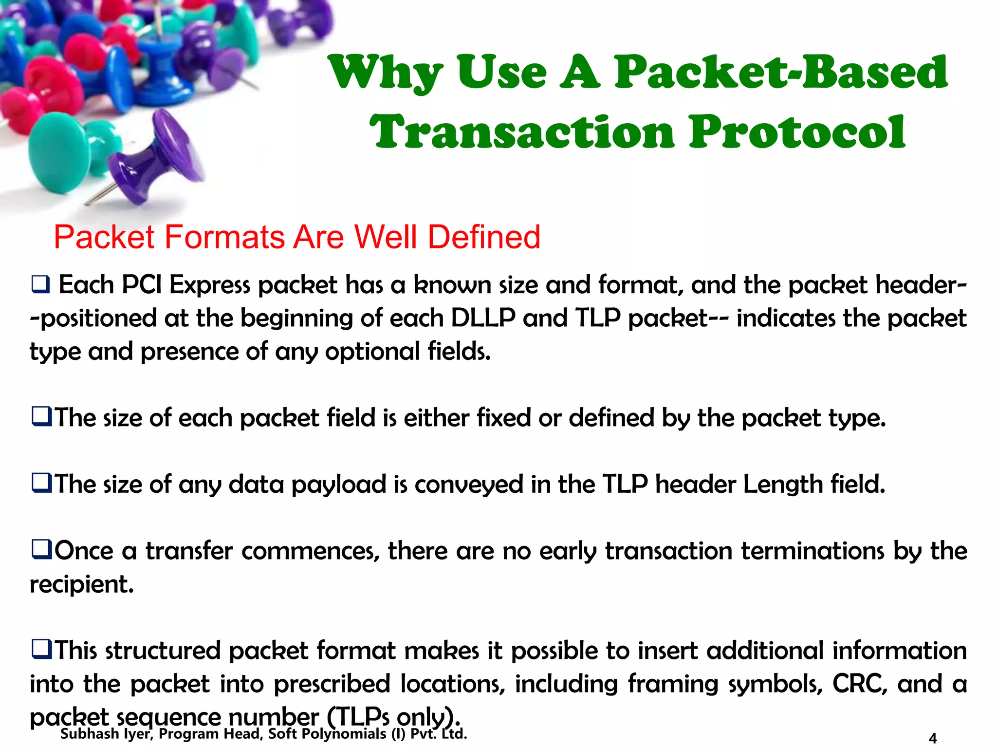 Why Use A Packet-Based
Transaction Protocol
Packet Formats Are Well Defined
 Each PCI Express packet has a known size and format, and the packet header-
-positioned at the beginning of each DLLP and TLP packet-- indicates the packet
type and presence of any optional fields.
The size of each packet field is either fixed or defined by the packet type.
The size of any data payload is conveyed in the TLP header Length field.
Once a transfer commences, there are no early transaction terminations by the
recipient.
This structured packet format makes it possible to insert additional information
into the packet into prescribed locations, including framing symbols, CRC, and a
packet sequence number (TLPs only).
4Subhash Iyer, Program Head, Soft Polynomials (I) Pvt. Ltd.
 