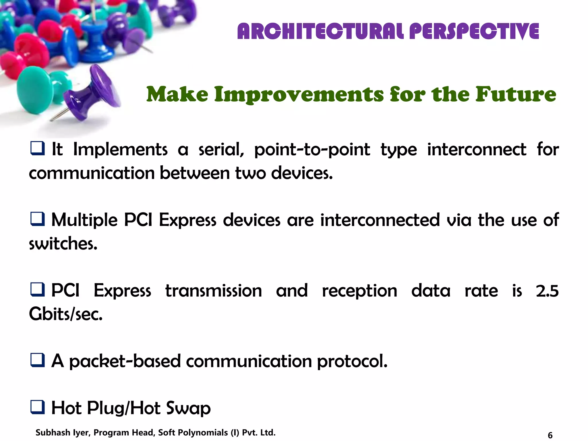 ARCHITECTURAL PERSPECTIVE
Make Improvements for the Future
 It Implements a serial, point-to-point type interconnect for
communication between two devices.
 Multiple PCI Express devices are interconnected via the use of
switches.
 PCI Express transmission and reception data rate is 2.5
Gbits/sec.
 A packet-based communication protocol.
 Hot Plug/Hot Swap
6Subhash Iyer, Program Head, Soft Polynomials (I) Pvt. Ltd.
 