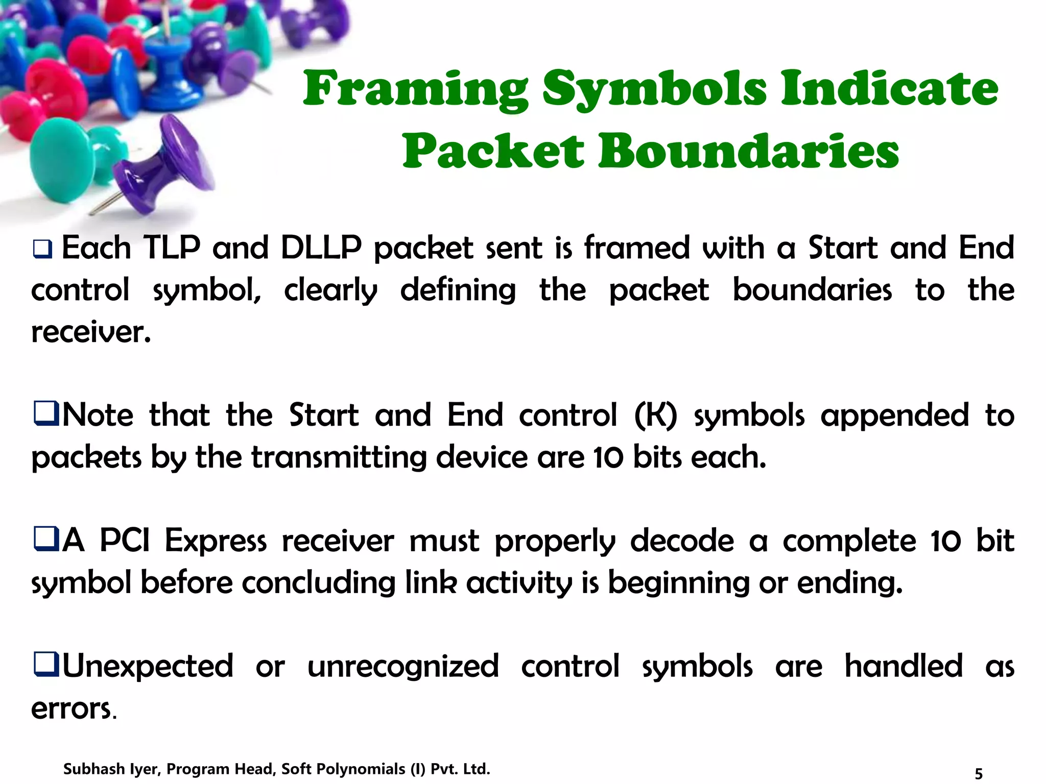 Framing Symbols Indicate
Packet Boundaries
 Each TLP and DLLP packet sent is framed with a Start and End
control symbol, clearly defining the packet boundaries to the
receiver.
Note that the Start and End control (K) symbols appended to
packets by the transmitting device are 10 bits each.
A PCI Express receiver must properly decode a complete 10 bit
symbol before concluding link activity is beginning or ending.
Unexpected or unrecognized control symbols are handled as
errors.
5Subhash Iyer, Program Head, Soft Polynomials (I) Pvt. Ltd.
 
