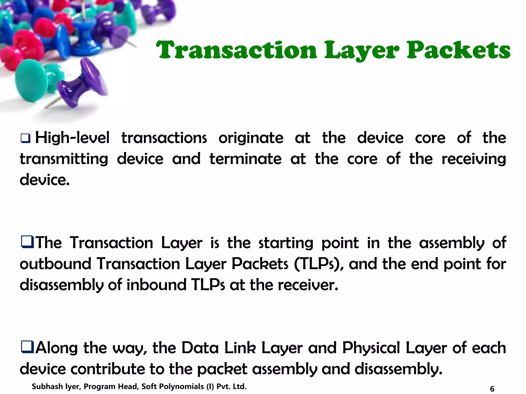 Transaction Layer Packets
 High-level transactions originate at the device core of the
transmitting device and terminate at the core of the receiving
device.
The Transaction Layer is the starting point in the assembly of
outbound Transaction Layer Packets (TLPs), and the end point for
disassembly of inbound TLPs at the receiver.
Along the way, the Data Link Layer and Physical Layer of each
device contribute to the packet assembly and disassembly.
6Subhash Iyer, Program Head, Soft Polynomials (I) Pvt. Ltd.
 