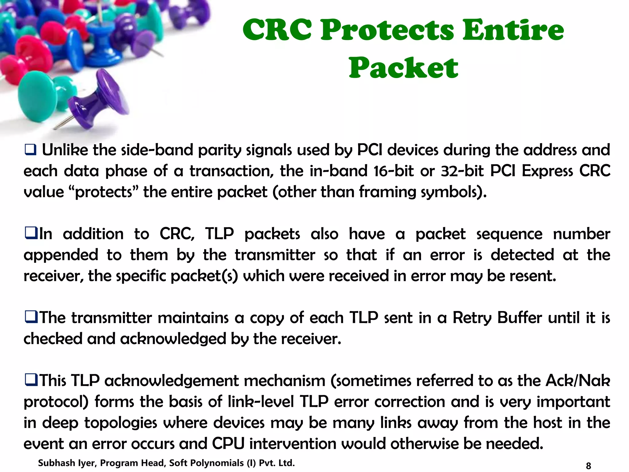 CRC Protects Entire
Packet
 Unlike the side-band parity signals used by PCI devices during the address and
each data phase of a transaction, the in-band 16-bit or 32-bit PCI Express CRC
value “protects” the entire packet (other than framing symbols).
In addition to CRC, TLP packets also have a packet sequence number
appended to them by the transmitter so that if an error is detected at the
receiver, the specific packet(s) which were received in error may be resent.
The transmitter maintains a copy of each TLP sent in a Retry Buffer until it is
checked and acknowledged by the receiver.
This TLP acknowledgement mechanism (sometimes referred to as the Ack/Nak
protocol) forms the basis of link-level TLP error correction and is very important
in deep topologies where devices may be many links away from the host in the
event an error occurs and CPU intervention would otherwise be needed.
8Subhash Iyer, Program Head, Soft Polynomials (I) Pvt. Ltd.
 