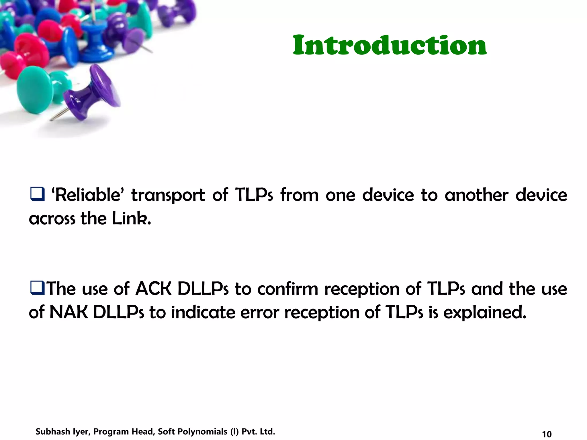 Introduction
 ‘Reliable’ transport of TLPs from one device to another device
across the Link.
The use of ACK DLLPs to confirm reception of TLPs and the use
of NAK DLLPs to indicate error reception of TLPs is explained.
10Subhash Iyer, Program Head, Soft Polynomials (I) Pvt. Ltd.
 
