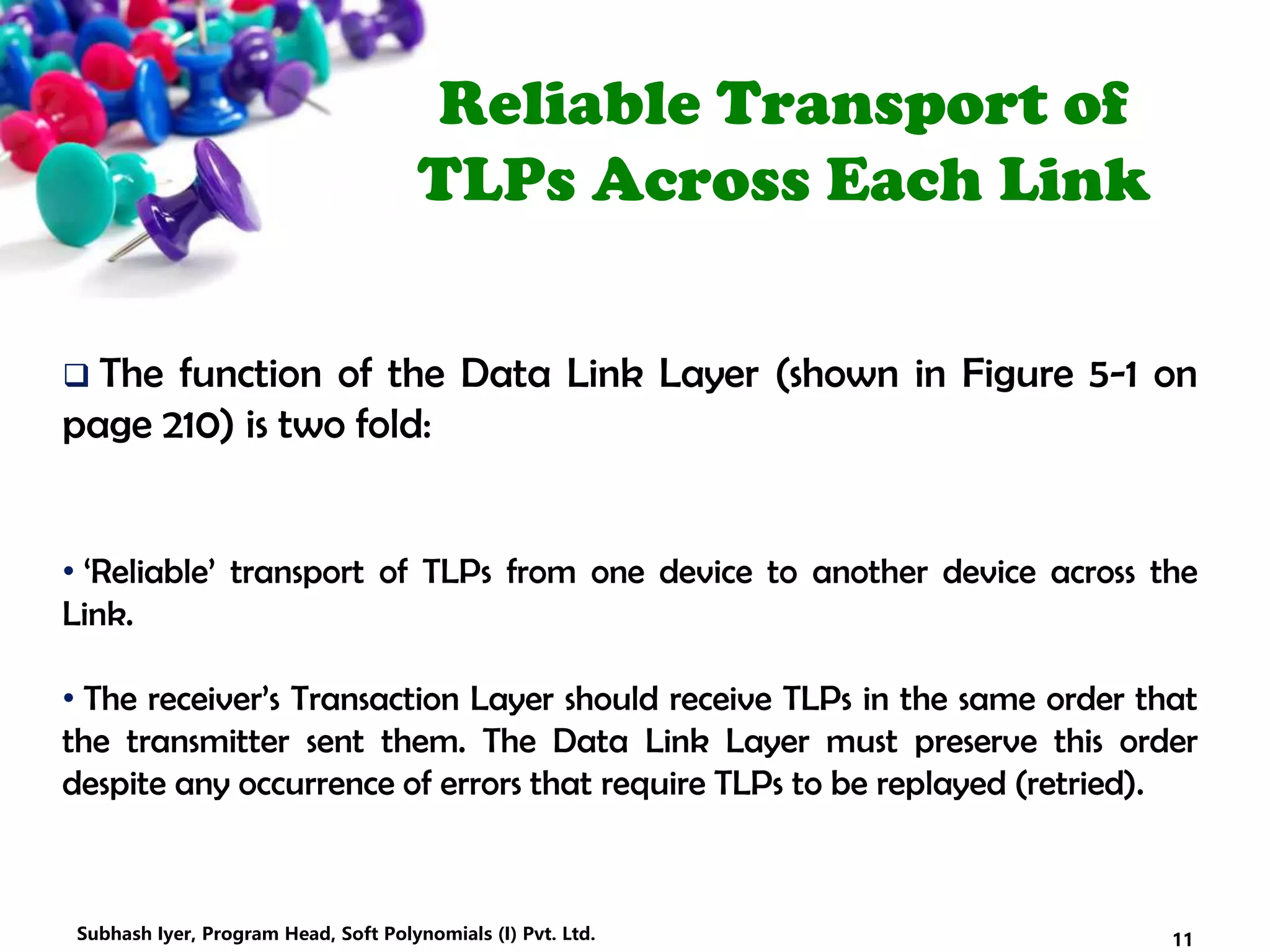 Reliable Transport of
TLPs Across Each Link
 The function of the Data Link Layer (shown in Figure 5-1 on
page 210) is two fold:
• ‘Reliable’ transport of TLPs from one device to another device across the
Link.
• The receiver’s Transaction Layer should receive TLPs in the same order that
the transmitter sent them. The Data Link Layer must preserve this order
despite any occurrence of errors that require TLPs to be replayed (retried).
11Subhash Iyer, Program Head, Soft Polynomials (I) Pvt. Ltd.
 