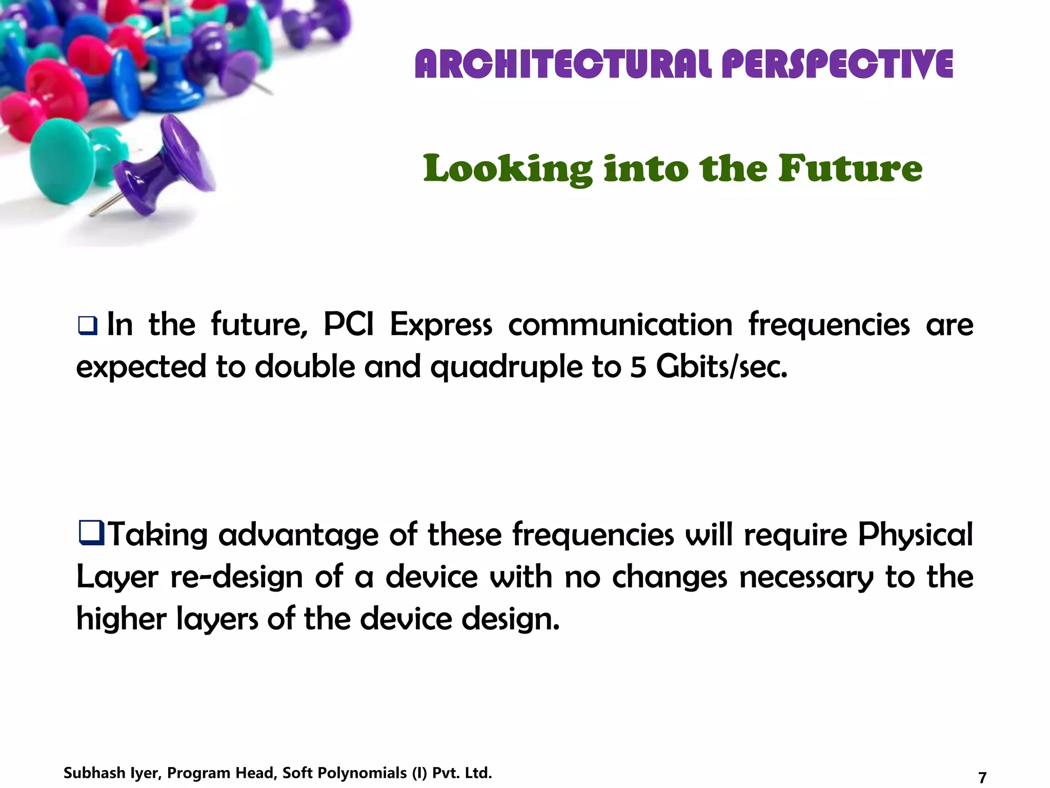 ARCHITECTURAL PERSPECTIVE
Looking into the Future
 In the future, PCI Express communication frequencies are
expected to double and quadruple to 5 Gbits/sec.
Taking advantage of these frequencies will require Physical
Layer re-design of a device with no changes necessary to the
higher layers of the device design.
7Subhash Iyer, Program Head, Soft Polynomials (I) Pvt. Ltd.
 