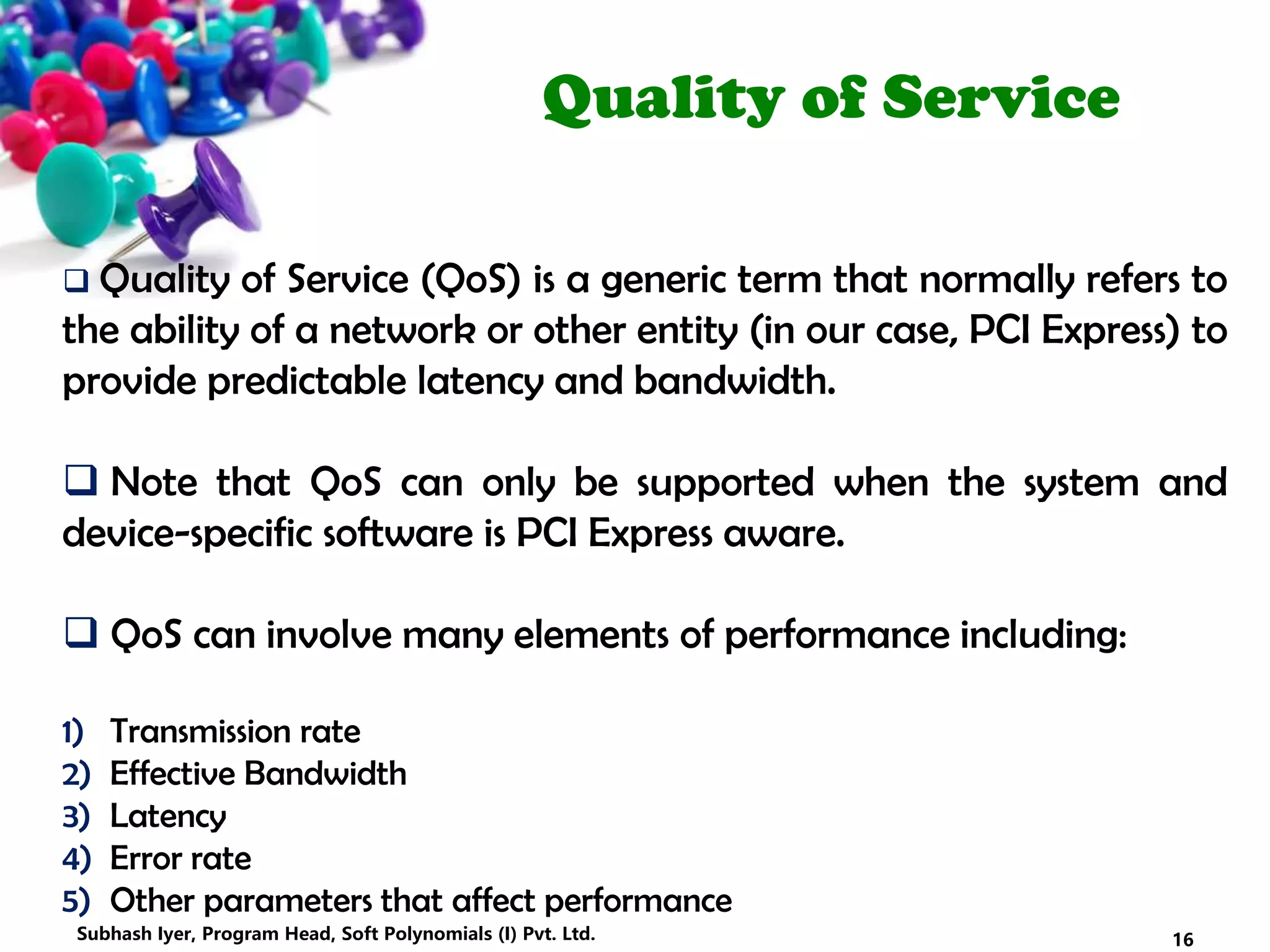 Quality of Service
 Quality of Service (QoS) is a generic term that normally refers to
the ability of a network or other entity (in our case, PCI Express) to
provide predictable latency and bandwidth.
 Note that QoS can only be supported when the system and
device-specific software is PCI Express aware.
 QoS can involve many elements of performance including:
1) Transmission rate
2) Effective Bandwidth
3) Latency
4) Error rate
5) Other parameters that affect performance
16Subhash Iyer, Program Head, Soft Polynomials (I) Pvt. Ltd.
 