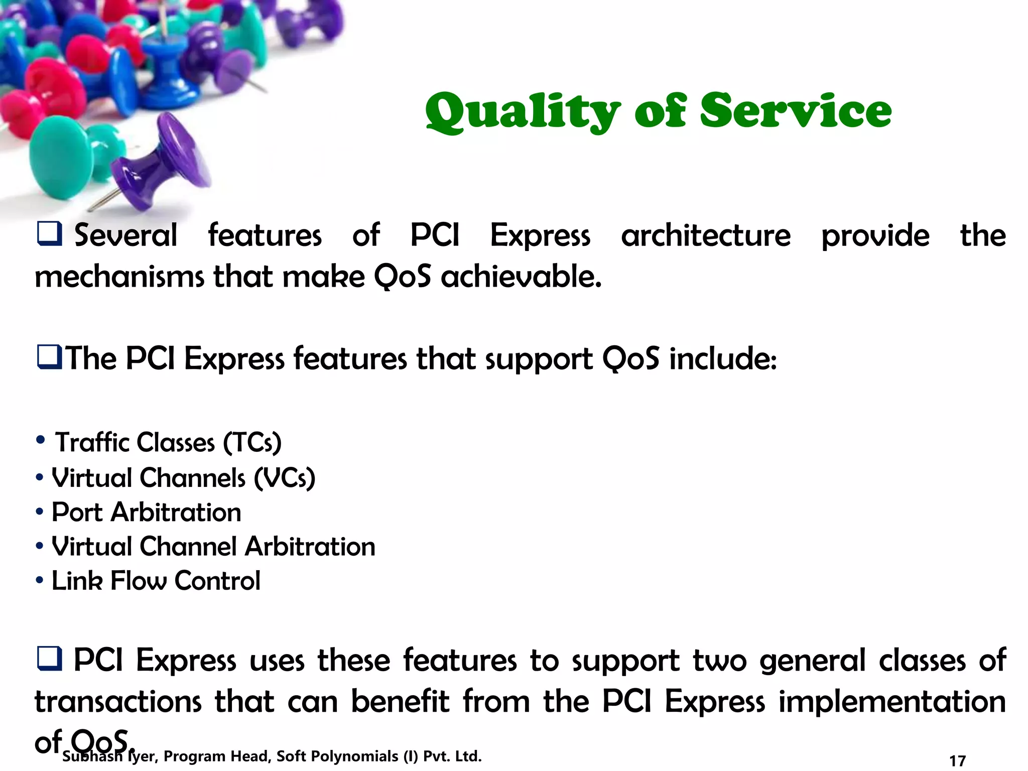 Quality of Service
 Several features of PCI Express architecture provide the
mechanisms that make QoS achievable.
The PCI Express features that support QoS include:
• Traffic Classes (TCs)
• Virtual Channels (VCs)
• Port Arbitration
• Virtual Channel Arbitration
• Link Flow Control
 PCI Express uses these features to support two general classes of
transactions that can benefit from the PCI Express implementation
of QoS. 17Subhash Iyer, Program Head, Soft Polynomials (I) Pvt. Ltd.
 