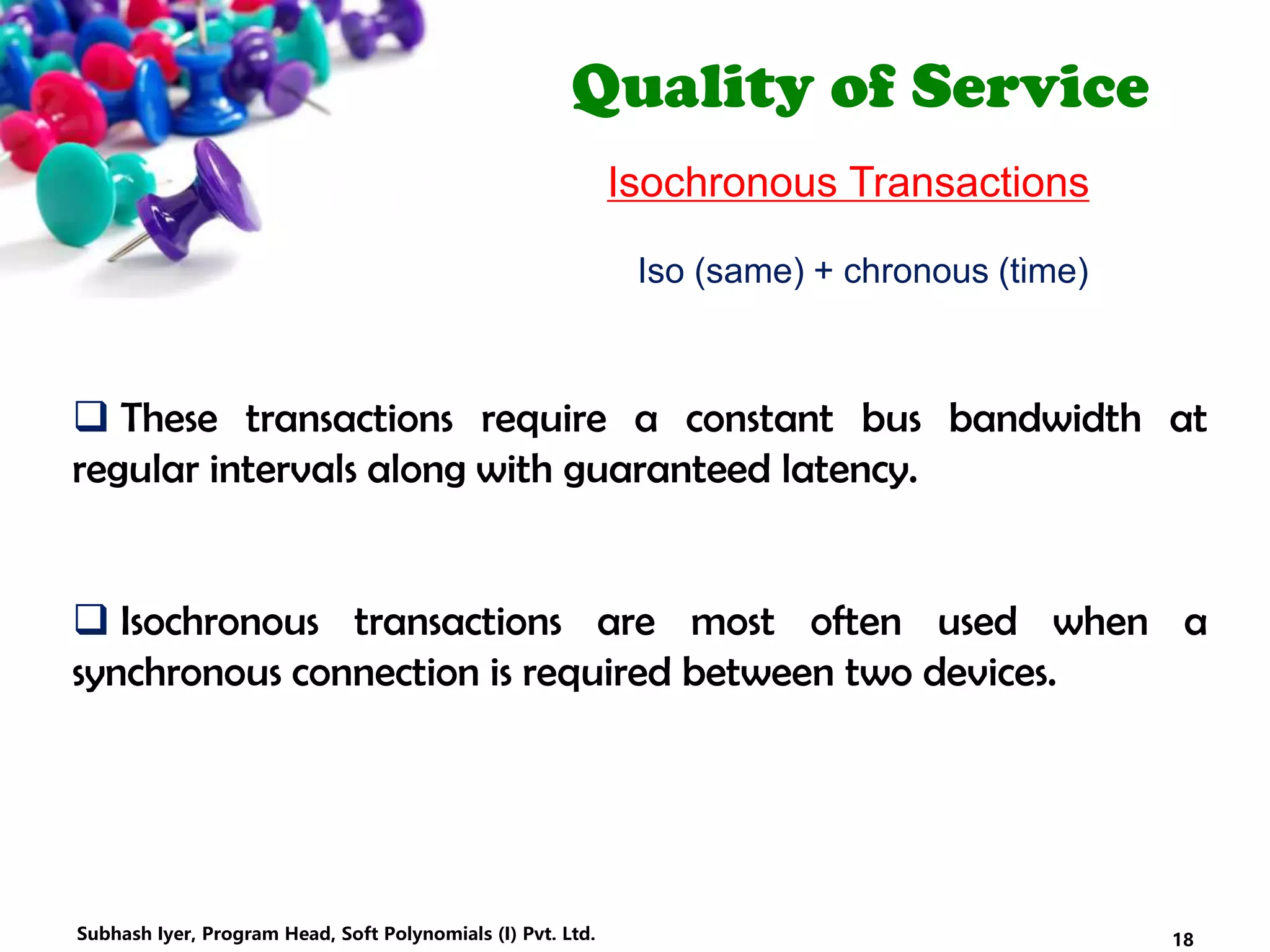 Quality of Service
Isochronous Transactions
 These transactions require a constant bus bandwidth at
regular intervals along with guaranteed latency.
 Isochronous transactions are most often used when a
synchronous connection is required between two devices.
Iso (same) + chronous (time)
18Subhash Iyer, Program Head, Soft Polynomials (I) Pvt. Ltd.
 