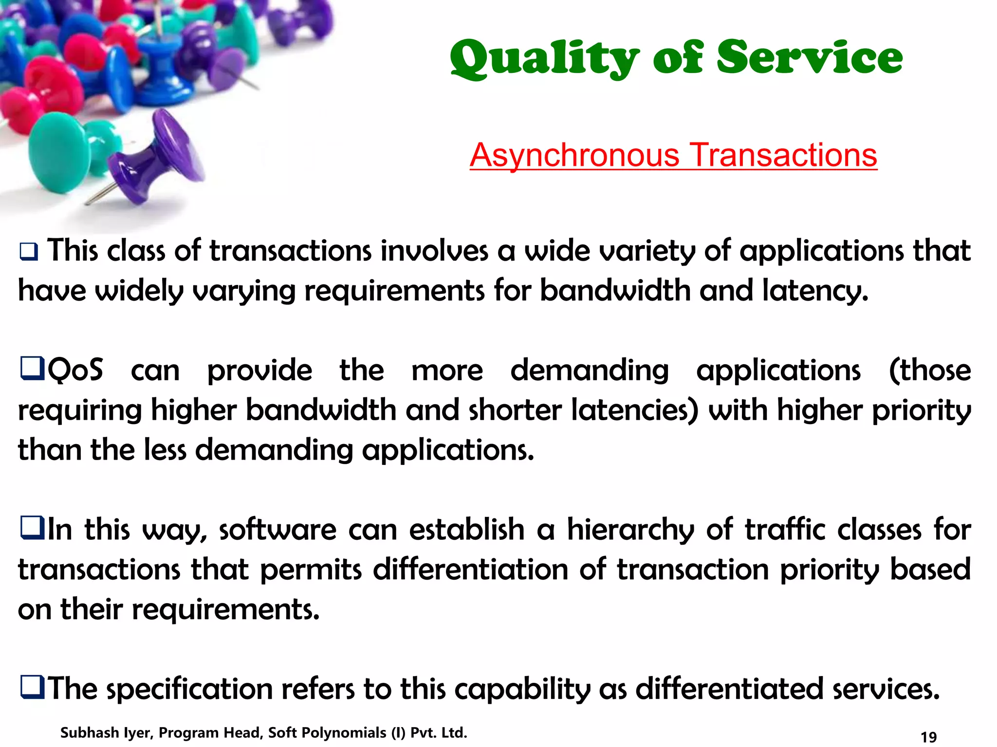 Quality of Service
Asynchronous Transactions
 This class of transactions involves a wide variety of applications that
have widely varying requirements for bandwidth and latency.
QoS can provide the more demanding applications (those
requiring higher bandwidth and shorter latencies) with higher priority
than the less demanding applications.
In this way, software can establish a hierarchy of traffic classes for
transactions that permits differentiation of transaction priority based
on their requirements.
The specification refers to this capability as differentiated services.
19Subhash Iyer, Program Head, Soft Polynomials (I) Pvt. Ltd.
 