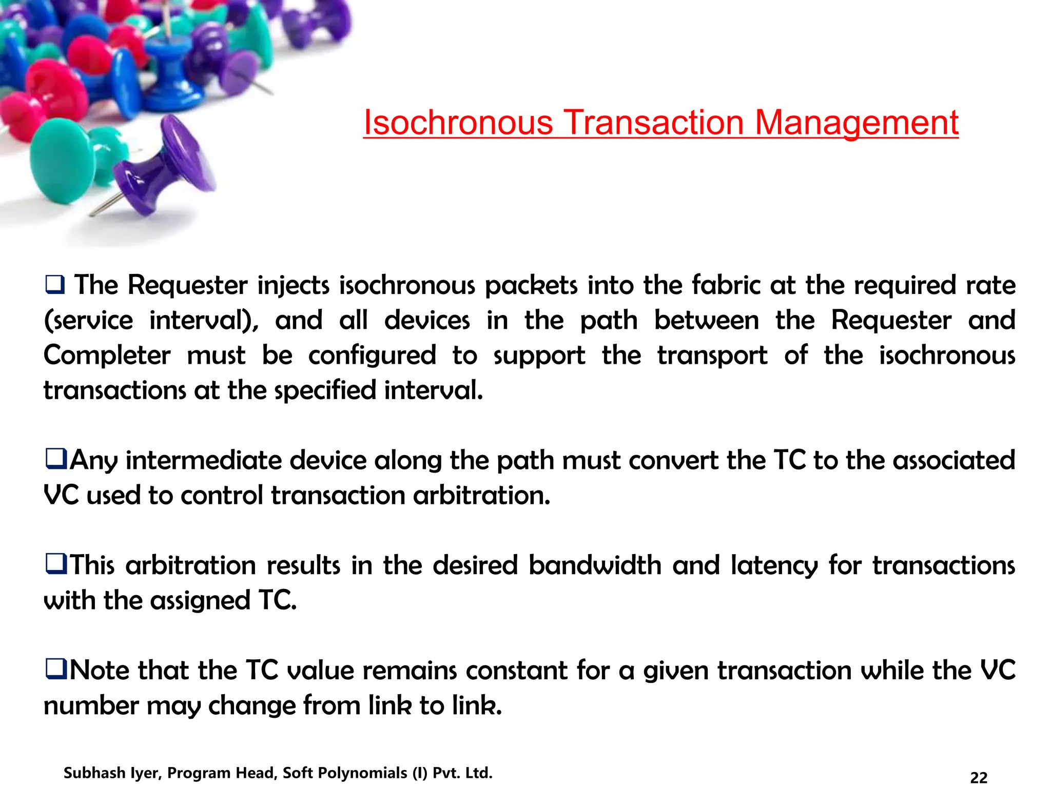 Isochronous Transaction Management
 The Requester injects isochronous packets into the fabric at the required rate
(service interval), and all devices in the path between the Requester and
Completer must be configured to support the transport of the isochronous
transactions at the specified interval.
Any intermediate device along the path must convert the TC to the associated
VC used to control transaction arbitration.
This arbitration results in the desired bandwidth and latency for transactions
with the assigned TC.
Note that the TC value remains constant for a given transaction while the VC
number may change from link to link.
22Subhash Iyer, Program Head, Soft Polynomials (I) Pvt. Ltd.
 