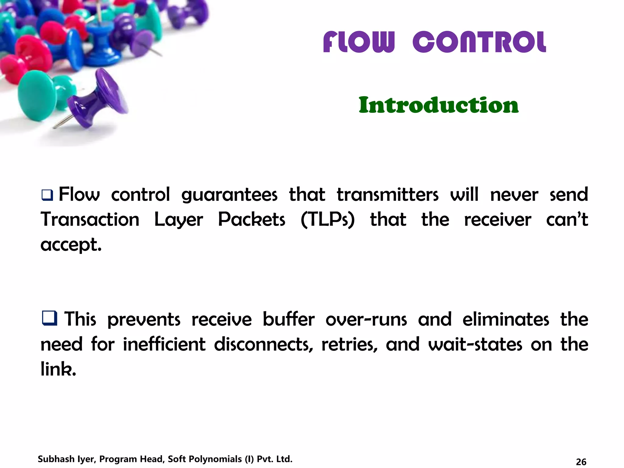 FLOW CONTROL
Introduction
 Flow control guarantees that transmitters will never send
Transaction Layer Packets (TLPs) that the receiver can’t
accept.
 This prevents receive buffer over-runs and eliminates the
need for inefficient disconnects, retries, and wait-states on the
link.
26Subhash Iyer, Program Head, Soft Polynomials (I) Pvt. Ltd.
 