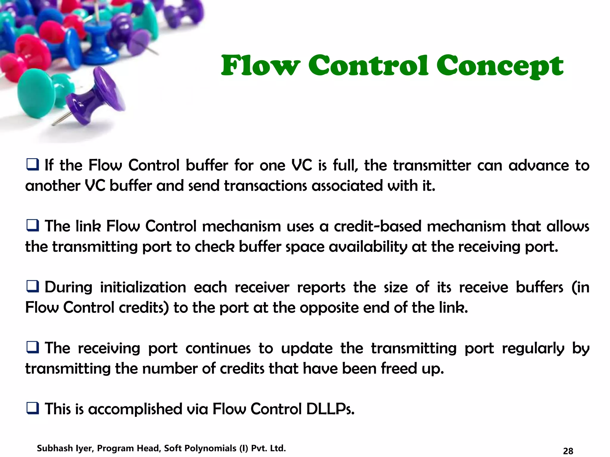 Flow Control Concept
 If the Flow Control buffer for one VC is full, the transmitter can advance to
another VC buffer and send transactions associated with it.
 The link Flow Control mechanism uses a credit-based mechanism that allows
the transmitting port to check buffer space availability at the receiving port.
 During initialization each receiver reports the size of its receive buffers (in
Flow Control credits) to the port at the opposite end of the link.
 The receiving port continues to update the transmitting port regularly by
transmitting the number of credits that have been freed up.
 This is accomplished via Flow Control DLLPs.
28Subhash Iyer, Program Head, Soft Polynomials (I) Pvt. Ltd.
 