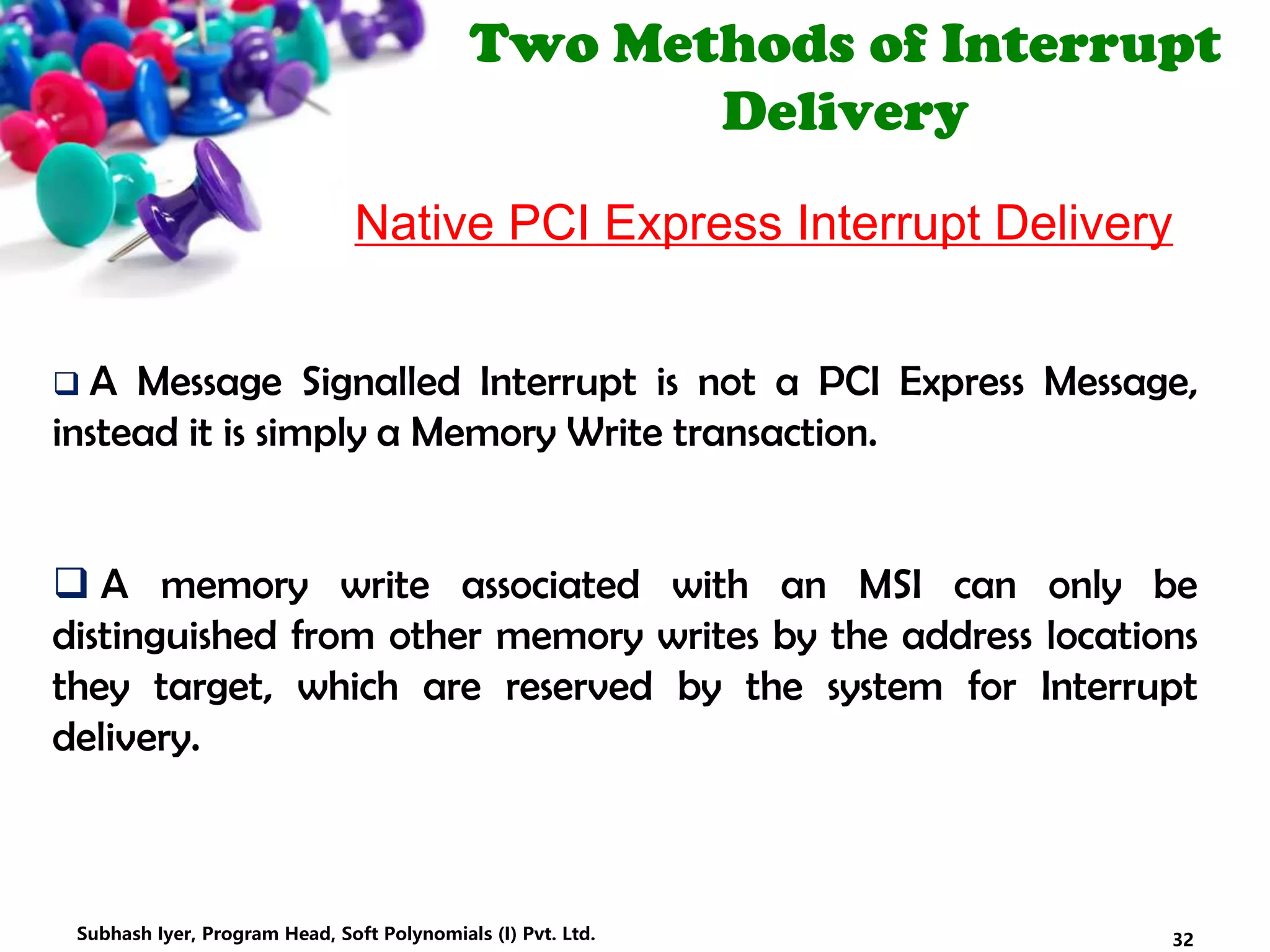 Two Methods of Interrupt
Delivery
Native PCI Express Interrupt Delivery
 A Message Signalled Interrupt is not a PCI Express Message,
instead it is simply a Memory Write transaction.
 A memory write associated with an MSI can only be
distinguished from other memory writes by the address locations
they target, which are reserved by the system for Interrupt
delivery.
32Subhash Iyer, Program Head, Soft Polynomials (I) Pvt. Ltd.
 