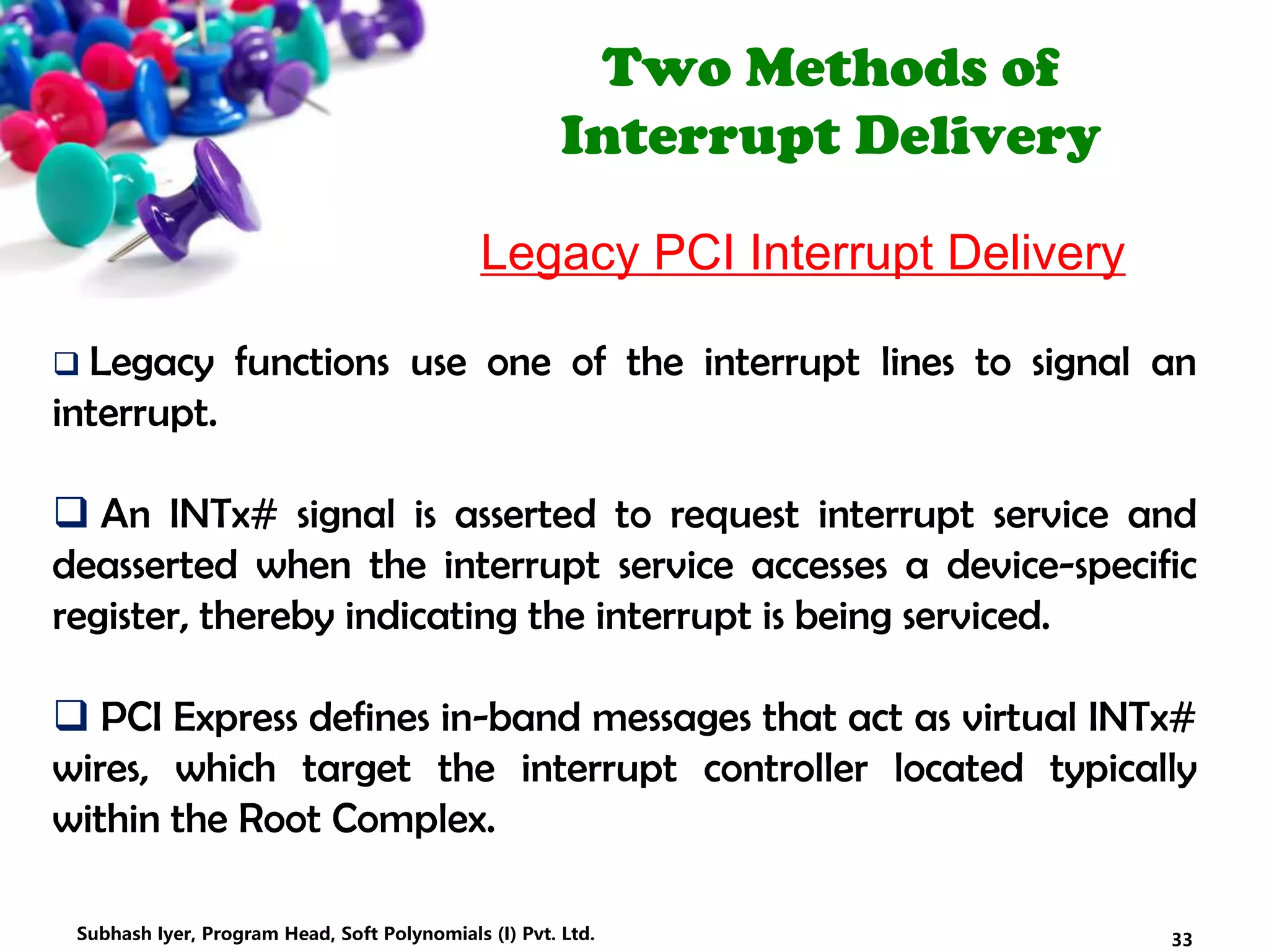 Two Methods of
Interrupt Delivery
Legacy PCI Interrupt Delivery
 Legacy functions use one of the interrupt lines to signal an
interrupt.
 An INTx# signal is asserted to request interrupt service and
deasserted when the interrupt service accesses a device-specific
register, thereby indicating the interrupt is being serviced.
 PCI Express defines in-band messages that act as virtual INTx#
wires, which target the interrupt controller located typically
within the Root Complex.
33Subhash Iyer, Program Head, Soft Polynomials (I) Pvt. Ltd.
 