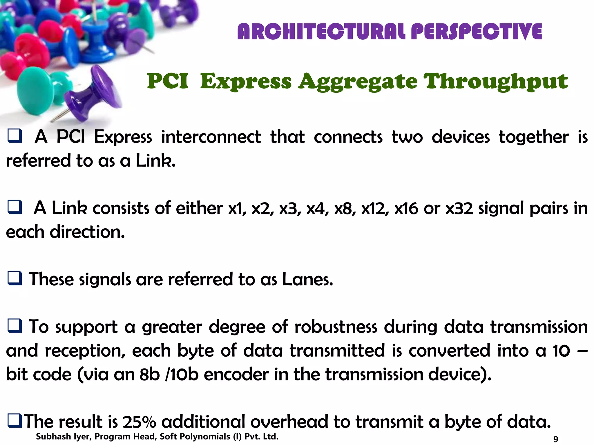 ARCHITECTURAL PERSPECTIVE
PCI Express Aggregate Throughput
 A PCI Express interconnect that connects two devices together is
referred to as a Link.
 A Link consists of either x1, x2, x3, x4, x8, x12, x16 or x32 signal pairs in
each direction.
 These signals are referred to as Lanes.
 To support a greater degree of robustness during data transmission
and reception, each byte of data transmitted is converted into a 10 –
bit code (via an 8b /10b encoder in the transmission device).
The result is 25% additional overhead to transmit a byte of data.
9Subhash Iyer, Program Head, Soft Polynomials (I) Pvt. Ltd.
 