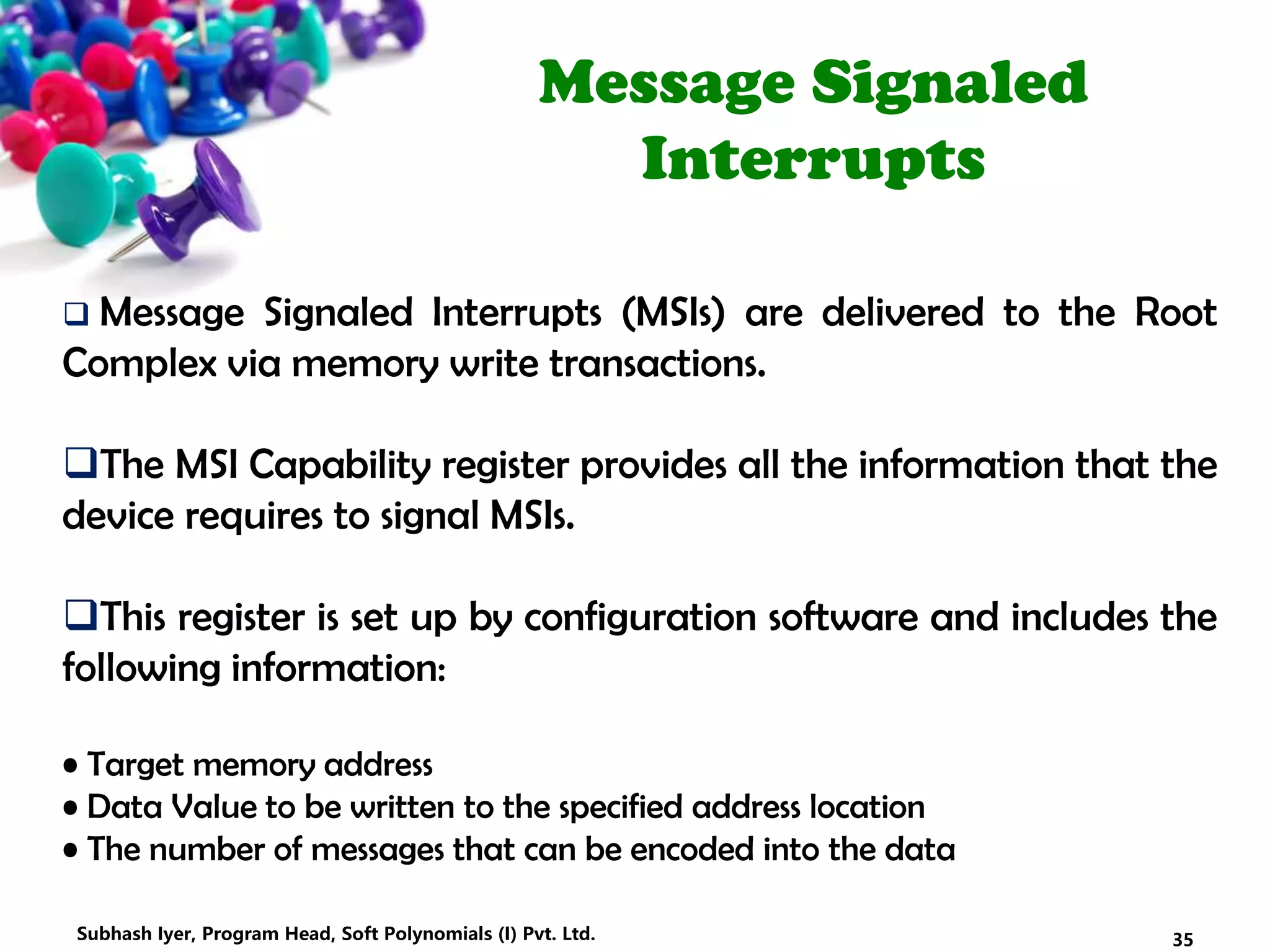 Message Signaled
Interrupts
 Message Signaled Interrupts (MSIs) are delivered to the Root
Complex via memory write transactions.
The MSI Capability register provides all the information that the
device requires to signal MSIs.
This register is set up by configuration software and includes the
following information:
• Target memory address
• Data Value to be written to the specified address location
• The number of messages that can be encoded into the data
35Subhash Iyer, Program Head, Soft Polynomials (I) Pvt. Ltd.
 
