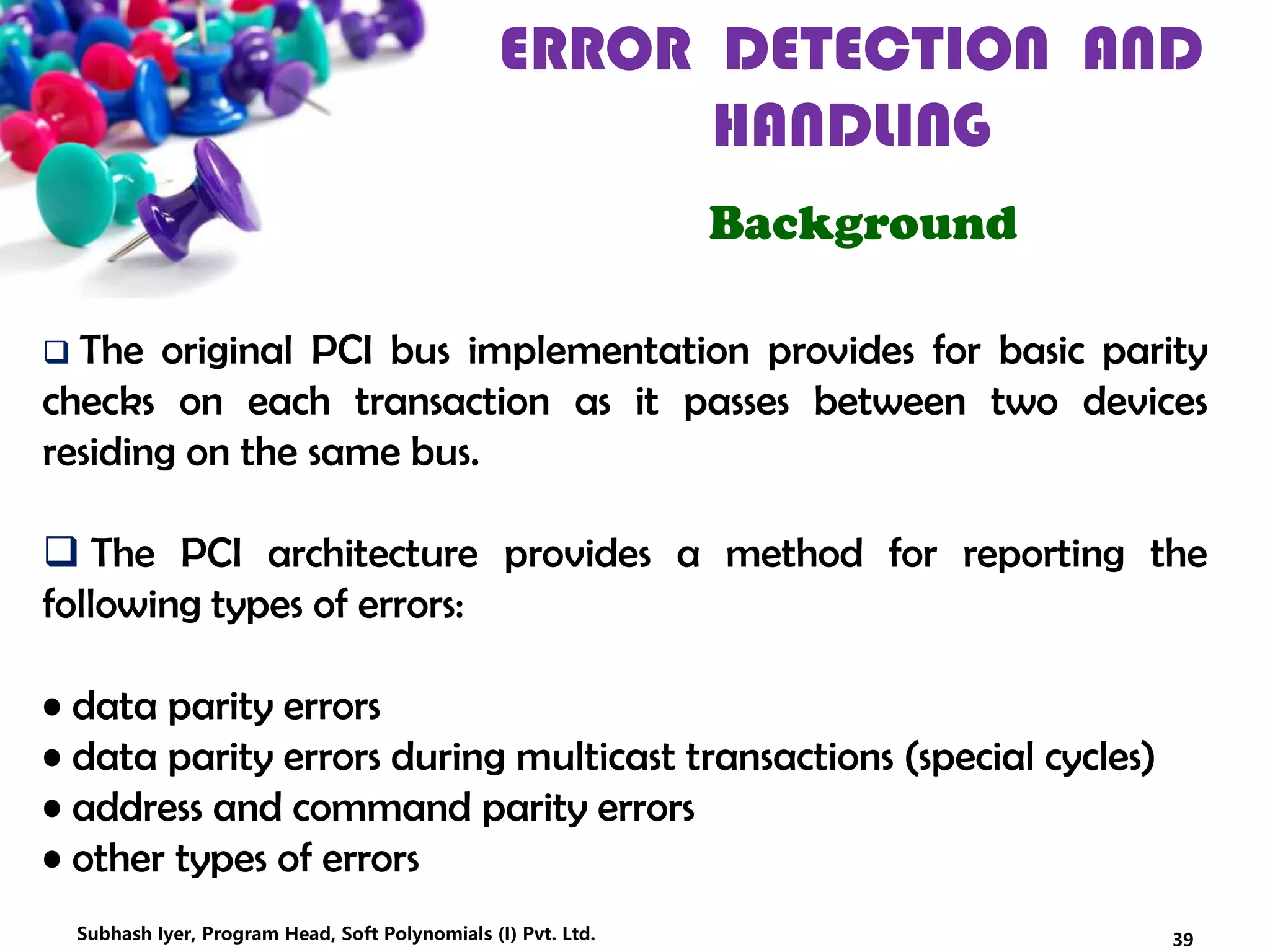 ERROR DETECTION AND
HANDLING
Background
 The original PCI bus implementation provides for basic parity
checks on each transaction as it passes between two devices
residing on the same bus.
 The PCI architecture provides a method for reporting the
following types of errors:
• data parity errors
• data parity errors during multicast transactions (special cycles)
• address and command parity errors
• other types of errors
39Subhash Iyer, Program Head, Soft Polynomials (I) Pvt. Ltd.
 