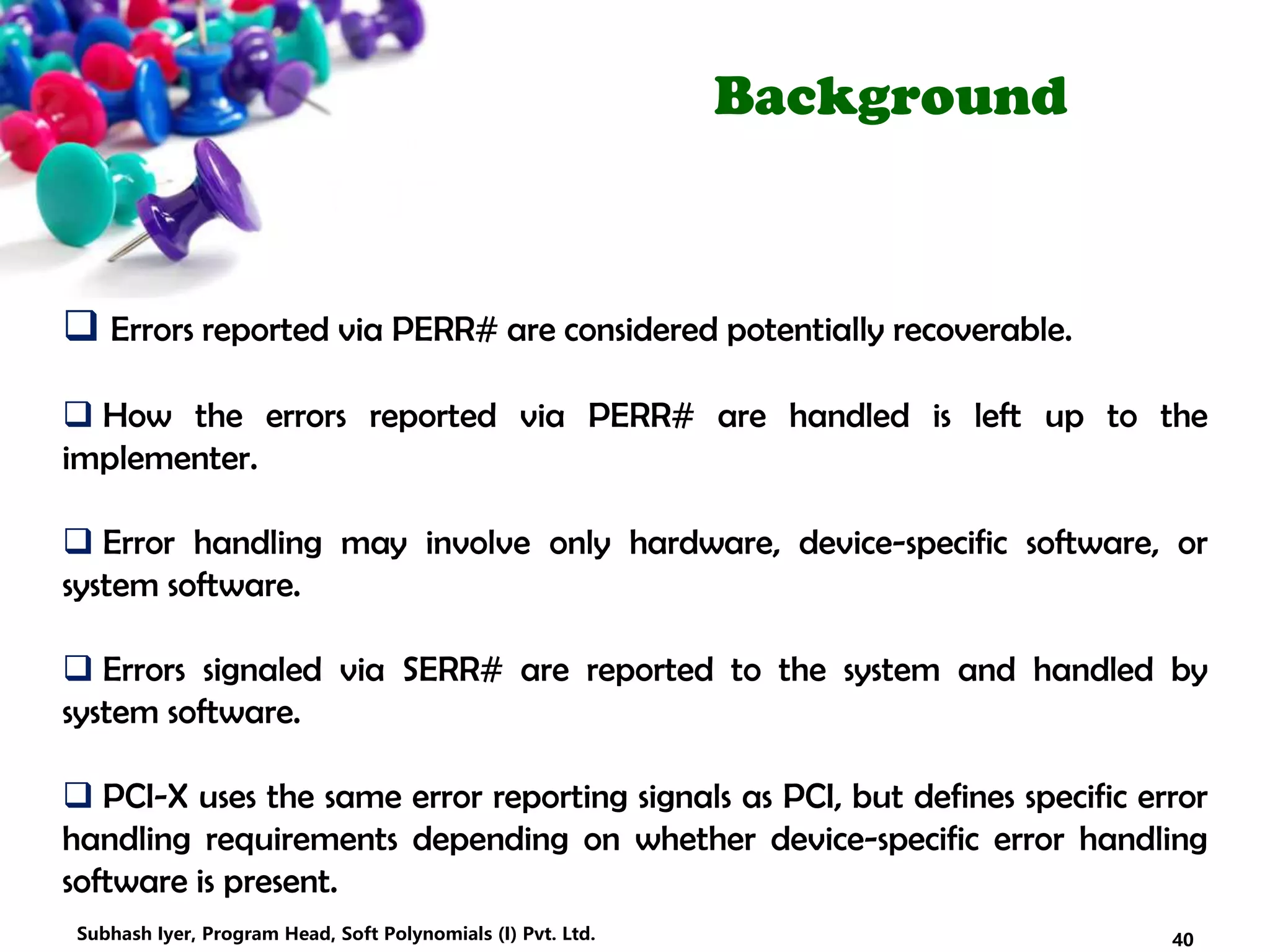 Background
 Errors reported via PERR# are considered potentially recoverable.
 How the errors reported via PERR# are handled is left up to the
implementer.
 Error handling may involve only hardware, device-specific software, or
system software.
 Errors signaled via SERR# are reported to the system and handled by
system software.
 PCI-X uses the same error reporting signals as PCI, but defines specific error
handling requirements depending on whether device-specific error handling
software is present.
40Subhash Iyer, Program Head, Soft Polynomials (I) Pvt. Ltd.
 
