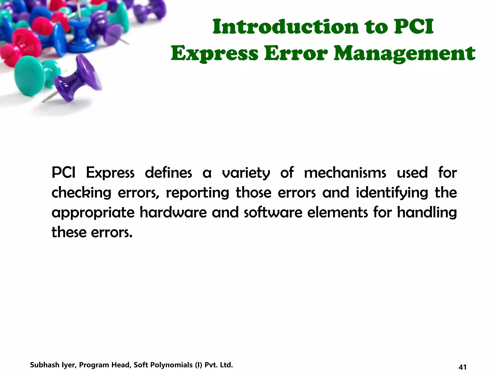 Introduction to PCI
Express Error Management
PCI Express defines a variety of mechanisms used for
checking errors, reporting those errors and identifying the
appropriate hardware and software elements for handling
these errors.
41Subhash Iyer, Program Head, Soft Polynomials (I) Pvt. Ltd.
 