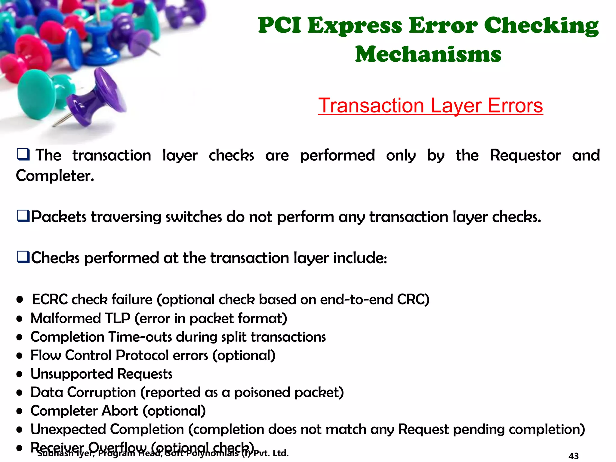 PCI Express Error Checking
Mechanisms
Transaction Layer Errors
 The transaction layer checks are performed only by the Requestor and
Completer.
Packets traversing switches do not perform any transaction layer checks.
Checks performed at the transaction layer include:
• ECRC check failure (optional check based on end-to-end CRC)
• Malformed TLP (error in packet format)
• Completion Time-outs during split transactions
• Flow Control Protocol errors (optional)
• Unsupported Requests
• Data Corruption (reported as a poisoned packet)
• Completer Abort (optional)
• Unexpected Completion (completion does not match any Request pending completion)
• Receiver Overflow (optional check) 43Subhash Iyer, Program Head, Soft Polynomials (I) Pvt. Ltd.
 