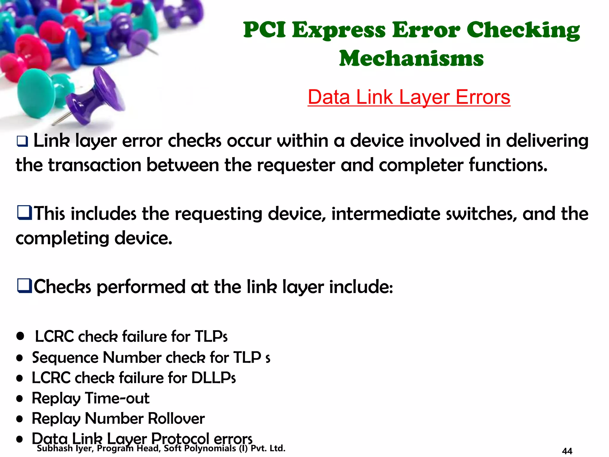 PCI Express Error Checking
Mechanisms
Data Link Layer Errors
 Link layer error checks occur within a device involved in delivering
the transaction between the requester and completer functions.
This includes the requesting device, intermediate switches, and the
completing device.
Checks performed at the link layer include:
• LCRC check failure for TLPs
• Sequence Number check for TLP s
• LCRC check failure for DLLPs
• Replay Time-out
• Replay Number Rollover
• Data Link Layer Protocol errors
44Subhash Iyer, Program Head, Soft Polynomials (I) Pvt. Ltd.
 