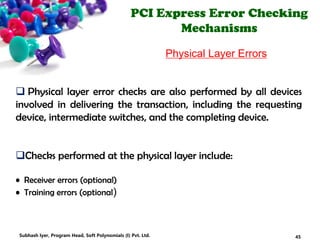 PCI Express Error Checking
Mechanisms
Physical Layer Errors
 Physical layer error checks are also performed by all devices
involved in delivering the transaction, including the requesting
device, intermediate switches, and the completing device.
Checks performed at the physical layer include:
• Receiver errors (optional)
• Training errors (optional)
45Subhash Iyer, Program Head, Soft Polynomials (I) Pvt. Ltd.
 