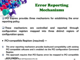Error Reporting
Mechanisms
 PCI Express provides three mechanisms for establishing the error
reporting policy.
 These mechanisms are controlled and reported through
configuration registers mapped into three distinct regions of
configuration space.
• PCI-compatible Registers (required) —
1) This error reporting mechanism provides backward compatibility with existing
PCI compatible software and is enabled via the PCI configuration Command
Register.
2) This approach requires that PCI Express errors be mapped to PCI compatible
error registers. 46Subhash Iyer, Program Head, Soft Polynomials (I) Pvt. Ltd.
 