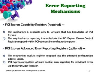 Error Reporting
Mechanisms
• PCI Express Capability Registers (required) —
1) This mechanism is available only to software that has knowledge of PCI
Express.
2) This required error reporting is enabled via the PCI Express Device Control
Register mapped within PCI-compatible configuration space.
• PCI Express Advanced Error Reporting Registers (optional) —
1) This mechanism involves registers mapped into the extended configuration
address space.
2) PCI Express compatible software enables error reporting for individual errors
via the Error Mask Register.
47Subhash Iyer, Program Head, Soft Polynomials (I) Pvt. Ltd.
 