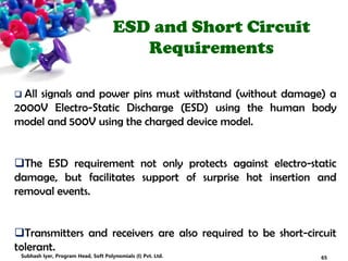 ESD and Short Circuit
Requirements
 All signals and power pins must withstand (without damage) a
2000V Electro-Static Discharge (ESD) using the human body
model and 500V using the charged device model.
The ESD requirement not only protects against electro-static
damage, but facilitates support of surprise hot insertion and
removal events.
Transmitters and receivers are also required to be short-circuit
tolerant.
65Subhash Iyer, Program Head, Soft Polynomials (I) Pvt. Ltd.
 
