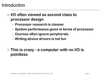 Slide 3Subhash Iyer, Program Head, Soft Polynomials (I) Pvt. Ltd
Introduction
 I/O often viewed as second class to
processor design
– Processor research is cleaner
– System performance given in terms of processor
– Courses often ignore peripherals
– Writing device drivers is not fun
 This is crazy - a computer with no I/O is
pointless
 
