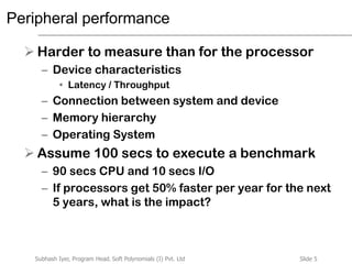 Slide 5Subhash Iyer, Program Head, Soft Polynomials (I) Pvt. Ltd
Peripheral performance
 Harder to measure than for the processor
– Device characteristics
• Latency / Throughput
– Connection between system and device
– Memory hierarchy
– Operating System
 Assume 100 secs to execute a benchmark
– 90 secs CPU and 10 secs I/O
– If processors get 50% faster per year for the next
5 years, what is the impact?
 