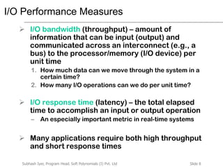 Slide 8Subhash Iyer, Program Head, Soft Polynomials (I) Pvt. Ltd
I/O Performance Measures
 I/O bandwidth (throughput) – amount of
information that can be input (output) and
communicated across an interconnect (e.g., a
bus) to the processor/memory (I/O device) per
unit time
1. How much data can we move through the system in a
certain time?
2. How many I/O operations can we do per unit time?
 I/O response time (latency) – the total elapsed
time to accomplish an input or output operation
– An especially important metric in real-time systems
 Many applications require both high throughput
and short response times
 