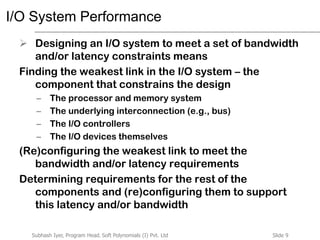 Slide 9Subhash Iyer, Program Head, Soft Polynomials (I) Pvt. Ltd
I/O System Performance
 Designing an I/O system to meet a set of bandwidth
and/or latency constraints means
Finding the weakest link in the I/O system – the
component that constrains the design
– The processor and memory system
– The underlying interconnection (e.g., bus)
– The I/O controllers
– The I/O devices themselves
(Re)configuring the weakest link to meet the
bandwidth and/or latency requirements
Determining requirements for the rest of the
components and (re)configuring them to support
this latency and/or bandwidth
 