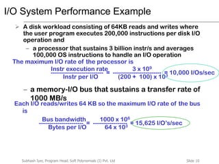 Slide 10Subhash Iyer, Program Head, Soft Polynomials (I) Pvt. Ltd
I/O System Performance Example
 A disk workload consisting of 64KB reads and writes where
the user program executes 200,000 instructions per disk I/O
operation and
– a processor that sustains 3 billion instr/s and averages
100,000 OS instructions to handle an I/O operation
– a memory-I/O bus that sustains a transfer rate of
1000 MB/s
The maximum I/O rate of the processor is
-------------------------- = ------------------------ = 10,000 I/Os/sec
Instr execution rate 3 x 109
Instr per I/O (200 + 100) x 103
Each I/O reads/writes 64 KB so the maximum I/O rate of the bus
is
---------------------- = ----------------- = 15,625 I/O’s/sec
Bus bandwidth 1000 x 106
Bytes per I/O 64 x 103
 