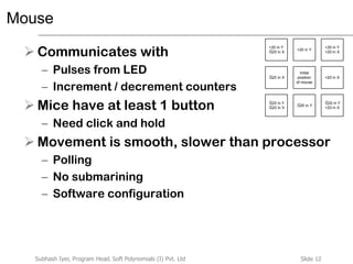 Slide 12Subhash Iyer, Program Head, Soft Polynomials (I) Pvt. Ltd
Mouse
 Communicates with
– Pulses from LED
– Increment / decrement counters
 Mice have at least 1 button
– Need click and hold
 Movement is smooth, slower than processor
– Polling
– No submarining
– Software configuration
Initial
position
of mouse
+20 in XĞ20 in X
+20 in Y
+20 in Y
+20 in X
+20 in Y
Ğ20 in X
Ğ20 in Y
Ğ20 in Y
+20 in X
Ğ20 in Y
Ğ20 in X
 