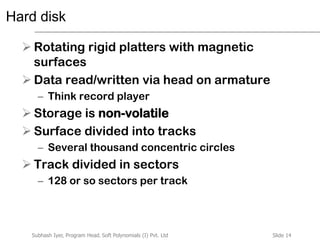Slide 14Subhash Iyer, Program Head, Soft Polynomials (I) Pvt. Ltd
Hard disk
 Rotating rigid platters with magnetic
surfaces
 Data read/written via head on armature
– Think record player
 Storage is non-volatile
 Surface divided into tracks
– Several thousand concentric circles
 Track divided in sectors
– 128 or so sectors per track
 