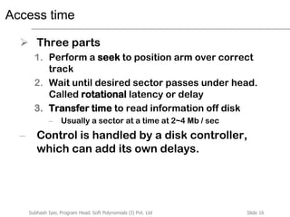 Slide 16Subhash Iyer, Program Head, Soft Polynomials (I) Pvt. Ltd
Access time
 Three parts
1. Perform a seek to position arm over correct
track
2. Wait until desired sector passes under head.
Called rotational latency or delay
3. Transfer time to read information off disk
– Usually a sector at a time at 2~4 Mb / sec
– Control is handled by a disk controller,
which can add its own delays.
 