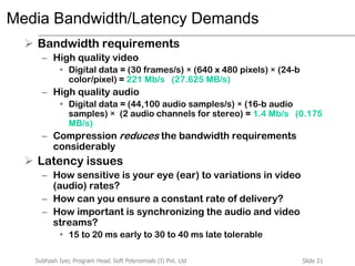 Slide 21Subhash Iyer, Program Head, Soft Polynomials (I) Pvt. Ltd
Media Bandwidth/Latency Demands
 Bandwidth requirements
– High quality video
• Digital data = (30 frames/s) × (640 x 480 pixels) × (24-b
color/pixel) = 221 Mb/s (27.625 MB/s)
– High quality audio
• Digital data = (44,100 audio samples/s) × (16-b audio
samples) × (2 audio channels for stereo) = 1.4 Mb/s (0.175
MB/s)
– Compression reduces the bandwidth requirements
considerably
 Latency issues
– How sensitive is your eye (ear) to variations in video
(audio) rates?
– How can you ensure a constant rate of delivery?
– How important is synchronizing the audio and video
streams?
• 15 to 20 ms early to 30 to 40 ms late tolerable
 
