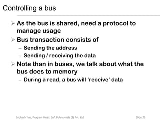 Slide 25Subhash Iyer, Program Head, Soft Polynomials (I) Pvt. Ltd
Controlling a bus
 As the bus is shared, need a protocol to
manage usage
 Bus transaction consists of
– Sending the address
– Sending / receiving the data
 Note than in buses, we talk about what the
bus does to memory
– During a read, a bus will ‘receive’ data
 
