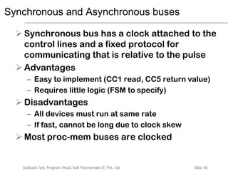 Slide 30Subhash Iyer, Program Head, Soft Polynomials (I) Pvt. Ltd
Synchronous and Asynchronous buses
 Synchronous bus has a clock attached to the
control lines and a fixed protocol for
communicating that is relative to the pulse
 Advantages
– Easy to implement (CC1 read, CC5 return value)
– Requires little logic (FSM to specify)
 Disadvantages
– All devices must run at same rate
– If fast, cannot be long due to clock skew
 Most proc-mem buses are clocked
 